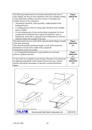 The following requirements are normally mentioned in the case of                                          Figure
static loading, but they are also important in the case of fatigue loading                              2404.02.09
as they help reduce stiffness and stress raisers or secondary and                                           (I)
residual stresses in the component.
− Attachments should be, where possible, welded parallel to the
    loading direction.
− A welding process with low energy input should be used, multiple
    passes avoided.
− A local enhancement of cross section helps compensate for lower
    strength and if combined with a special extruded part, such as
    backing bar, where this is required by the welding process selected,
    enhances further the strength of the joint.
The notch sensitivity of a weld will be reduced and the fatigue strength                                  Figure
of the joint increased,                                                                                 2404.02.09
if the shortest possible attachment length is used, prefer transverse                                      (K)
attachments over the entire width of the component,
if intermittent welds are avoided
....or if longitudinal attachments or gusset plates are necessary:                                        Figure
perform a gradual transition                                                                            2404.02.09
                                                                                                            (L)
if tack welds are avoided by secure fixing of the parts to be joined and                                  Figure
by applying longitudinal welds instead of transverse ones, simulta-                                     2404.02.09
neously utilising the advantages of specially extruded aluminium                                           (M)
shapes




                                           I


                                                                                                    K




                                                                                             M

                                                              L



      Source: R. Jaccard, Alusuisse-Lonza Services

                                           alu
                                                     Recommended Weld Detail Configurations (III)   2404.02.09
    Training in Aluminium Application Technologies




TALAT 2404                                                               38
 