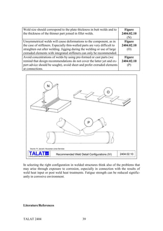 Weld size should correspond to the plate thickness in butt welds and to                               Figure
the thickness of the thinner part joined in fillet welds.                                           2404.02.10
                                                                                                       (N)
Unsymmetrical welds will cause deformations to the component, as in                                   Figure
the case of stiffeners. Especially thin-walled parts are very difficult to                          2404.02.10
straighten out after welding. Jigging during the welding or use of large                               (O)
extruded elements with integrated stiffeners can only be recommended.
Avoid concentrations of welds by using pre-formed or cast parts (we                                   Figure
remind that design recommendations do not cover the latter yet and ex-                              2404.02.10
pert advice should be sought), avoid sheet and prefer extruded elements                                 (P)
at connections.




                                             N
                                                                                            O




                                                                              P




      Source: R. Jaccard, Alusuisse-Lonza Services

                                           alu
                                                     Recommended Weld Detail Configurations (IV)   2404.02.10
    Training in Aluminium Application Technologies




In selecting the right configuration in welded structures think also of the problems that
may arise through exposure to corrosion, especially in connection with the results of
weld heat input or post weld heat treatments. Fatigue strength can be reduced signific-
antly in corrosive environment.




Literature/References



TALAT 2404                                                               39
 
