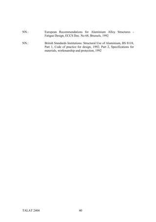 NN.:         European Recommendations for Aluminium Alloy Structures -
             Fatigue Design, ECCS Doc. No 68, Brussels, 1992

NN.:         British Standards Institutions: Structural Use of Aluminium, BS 8118,
             Part 1, Code of practice for design, 1992; Part 2, Specifications for
             materials, workmanship and protection, 1992




TALAT 2404                             40
 