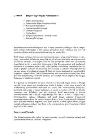 2404.03         Improving Fatigue Performance

            •   Improvement methods
            •   Geometry or shape changing methods
            •   Residual stress methods
            •   Comparison of techniques
            •   Comparison of cost
            •   Applicability
            •   Fatigue improvement - research results
            •   Literature/References



Problems associated with fatigue as well as stress corrosion cracking of critical compo-
nents inhibit performance in the various application fields. Effective new ways of
combating fatigue and stress corrosion cracking are sought after.

Both fatigue and stress corrosion are mentioned as causes since crack formation is a pri-
mary characteristic in both and since they are often interrelated as far as environmental
actions are observed. This chapter does not treat though the surface and environment
interrelation as far as corrosion phenomena or the decontamination and mechanical
treatment of component surfaces (so called surface conditioning procedures that are
used to prepare surfaces for resistance spot welding or adhesive bonding) prior to
various joining procedures is concerned. Such pre-joining treatments are mentioned in
respective chapters of the TALAT course dealing with material surfaces or joints. Here
the post-manufacturing treatment methods are handled which improve the fatigue
behaviour of an element or joint.

It is pointed out though that the most efficient way to avoid fatigue failure is through
careful, correct design and manufacturing in the first place. In this sense a number of
workmanship considerations mentioned in Lecture 2402, manufacturing procedures,
especially appropriate welding techniques, as given in Lecture 2404.02 on Quality
Assurance and Reliability and the structural detail descriptions of current
recommendations like "ERAAS Fatigue Design" and "BS 8118, Part 1: Design, Part 2:
Workmanship", indicate influences and good design practice. Economical
considerations may force the engineer to use a detail of lower fatigue strength. If in such
cases the other material properties have to be utilised to their highest extent, fatigue
strength enhancing methods may have to be considered and prove beneficial if their
application is localised.

Improvement Methods

The following paragraphs outline the most important strength enhancing methods and
quantify their effects on structural components.




TALAT 2404                                    41
 