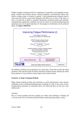 Fatigue strength or endurance life of a component or, especially, a joint depends on geo-
metry, nominal and residual stresses, material properties, environmental effects and,
finally, existing cracks or notches in general. A post-manufacturing treatment (and in
most cases this will be a post-weld treatment) will affect one or more of the above in
such a way that life to failure is extended. Quantitative statements about such methods,
comparing their application, reliability and cost in relation to overall manufacturing and
operating costs are of equal importance to the designer as information on the achieved
effect, see Figure 2404.03.01.



                                           Improving Fatigue Performance (I)
                                                                   AVOID fatigue in first place
                                                            through correct design and manufacturing


                                                               IMPROVE fatigue strength through
                                                                 post-manufacturing treatments

                                                                             by affecting


                                                        material properties, nominal or residual stresses,
                                                                environmental effects, geometry,
                                                                 existing imperfections or cracks

                                                                               through



                                                                                            Inducing beneficial
                                                 Altering initial geometry
                                                                                            residual stresses
    Source: D. Kosteas, TUM

                                           alu

    Training in Aluminium Application Technologies
                                                               Improving Fatigue Performance (I)                  2404.03.01


The different methods may be grouped in two main types. Those that (a) alter the initial
geometric form and those that (b) induce beneficial residual stresses altering the initial
stress pattern (i.e. lower effective stress ranges) at the critical section.

Geometry or Shape Changing Methods

Shape change methods include such techniques as weld reinforcement, water erosion,
machining, such as drilling/grinding/peening, remelting of welds. In the sense of post-
manufacturing treatments as mentioned above the following three are the ones most
widely used.


Grinding
Disc or conical grinding and burr grinding are widely used techniques. Grinding off
≈ 0.5 mm at the toe of a weld has beneficial effects removing sharp notches, cracks.




TALAT 2404                                                                          42
 