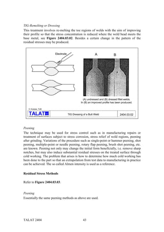 TIG-Remelting or Dressing
This treatment involves re-melting the toe regions of welds with the aim of improving
their profile so that the stress concentration is reduced where the weld bead meets the
base metal, see Figure 2404.03.02. Besides a certain change in the pattern of the
residual stresses may be produced.


                                                     Electrode                          A               B




                                                                              (A) undressed and (B) dressed fillet welds.
                                                                            In (B) an improved profile has been produced.

    D. Kosteas, TUM

                                           alu
                                                                 TIG Dressing of a Butt Weld                  2404.03.02
    Training in Aluminium Application Technologies




Peening
The technique may be used for stress control such as in manufacturing repairs or
treatment of surfaces subject to stress corrosion, stress relief of weld regions, peening
after grinding. Variations of the procedure such as single-point or hammer peening, shot
peening, multiple-point or needle peening, rotary flap peening, brush shot peening, etc.
are known. Peening not only may change the initial form beneficially, i.e. remove sharp
notches, but may also induce substantial residual stresses on the treated surface through
cold working. The problem that arises is how to determine how much cold working has
been done to the part so that an extrapolation from test data to manufacturing in practice
can be achieved. The so called Almen intensity is used as a reference.

Residual Stress Methods

Refer to Figure 2404.03.03.


Peening
Essentially the same peening methods as above are used.




TALAT 2404                                                                    43
 
