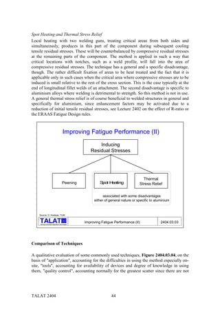 Spot Heating and Thermal Stress Relief
Local heating with two welding guns, treating critical areas from both sides and
simultaneously, produces in this part of the component during subsequent cooling
tensile residual stresses. These will be counterbalanced by compressive residual stresses
at the remaining parts of the component. The method is applied in such a way that
critical locations with notches, such as a weld profile, will fall into the area of
compressive residual stresses. The technique has a general and a specific disadvantage,
though. The rather difficult fixation of areas to be heat treated and the fact that it is
applicable only in such cases when the critical area where compressive stresses are to be
induced is small relative to the rest of the cross section. This is the case typically at the
end of longitudinal fillet welds of an attachment. The second disadvantage is specific to
aluminium alloys where welding is detrimental to strength. So this method is not in use.
A general thermal stress relief is of course beneficial to welded structures in general and
specifically for aluminium, since enhancement factors may be activated due to a
reduction of initial tensile residual stresses, see Lecture 2402 on the effect of R-ratio or
the ERAAS Fatigue Design rules.



                                           Improving Fatigue Performance (II)
                                                             Inducing
                                                         Residual Stresses




                                                                                          Thermal
                                           Peening             S H
                                                                pot eating              Stress Relief


                                                                 associated with some disadvantages
                                                           either of general nature or specific to aluminium



    Source: D. Kosteas, TUM

                                            alu

     Training in Aluminium Application Technologies
                                                      Improving Fatigue Performance (II)              2404.03.03




Comparison of Techniques

A qualitative evaluation of some commonly used techniques, Figure 2404.03.04, on the
basis of "application", accounting for the difficulties in using the method especially on-
site, "tools", accounting for availability of devices and degree of knowledge in using
them, "quality control", accounting normally for the greatest scatter since there are not




TALAT 2404                                                            44
 