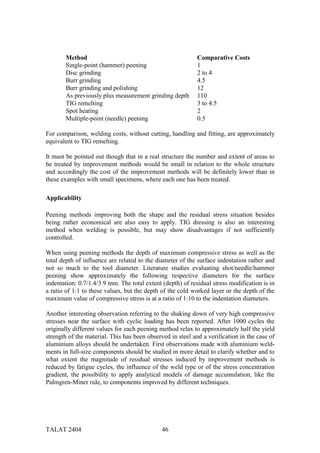Method                                               Comparative Costs
       Single-point (hammer) peening                        1
       Disc grinding                                        2 to 4
       Burr grinding                                        4.5
       Burr grinding and polishing                          12
       As previously plus measurement grinding depth        110
       TIG remelting                                        3 to 4.5
       Spot heating                                         2
       Multiple-point (needle) peening                      0.5

For comparison, welding costs, without cutting, handling and fitting, are approximately
equivalent to TIG remelting.

It must be pointed out though that in a real structure the number and extent of areas to
be treated by improvement methods would be small in relation to the whole structure
and accordingly the cost of the improvement methods will be definitely lower than in
these examples with small specimens, where each one has been treated.

Applicability

Peening methods improving both the shape and the residual stress situation besides
being rather economical are also easy to apply. TIG dressing is also an interesting
method when welding is possible, but may show disadvantages if not sufficiently
controlled.

When using peening methods the depth of maximum compressive stress as well as the
total depth of influence are related to the diameter of the surface indentation rather and
not so much to the tool diameter. Literature studies evaluating shot/needle/hammer
peening show approximately the following respective diameters for the surface
indentation: 0.7/1.4/3.9 mm. The total extent (depth) of residual stress modification is in
a ratio of 1:1 to these values, but the depth of the cold worked layer or the depth of the
maximum value of compressive stress is at a ratio of 1:10 to the indentation diameters.

Another interesting observation referring to the shaking down of very high compressive
stresses near the surface with cyclic loading has been reported. After 1000 cycles the
originally different values for each peening method relax to approximately half the yield
strength of the material. This has been observed in steel and a verification in the case of
aluminium alloys should be undertaken. First observations made with aluminium weld-
ments in full-size components should be studied in more detail to clarify whether and to
what extent the magnitude of residual stresses induced by improvement methods is
reduced by fatigue cycles, the influence of the weld type or of the stress concentration
gradient, the possibility to apply analytical models of damage accumulation, like the
Palmgren-Miner rule, to components improved by different techniques.




TALAT 2404                                    46
 