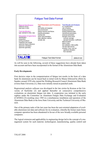 Fatigue Test Data Format

        Material Identification                        Test Parameters and Procedures   Test Results and Analysis
        reference source,                              date                             no. of specimens
        data base or other                             test facility and engineer       rate of loading
                                                       test environment                 loading parameters
        Test identification                            testing machine and fixture      loading statistical data
        type, standard or other, date                  loading parameters               mechanical parameters
                                                       loading rate                     physical parameters
        Description of specimens                       strain instrumentation           strength or/and strain
        identification
                                                       data collection method             nominal, average
        preparation
                                                       sample rate                        standard deviation, coefficient
        joining procedure
                                                                                        failure location
        inspection and results
                                                                                        failure mode
        specimen layout reference
                                                                                        test validation, data quality
        specimen orientation
                                                                                        raw test data source
        specimen geometry
                                                                                        remarks, if any, such as
                                                                                          significant deviation
                                                                                          from standard

    Source: D. Kosteas, TUM

                                           alu

    Training in Aluminium Application Technologies
                                                             Fatigue Test Data Format                       2404.01.02

As will be seen in the following, several of these suggestions have already been taken
into account and have been incorporated in the format of the Aluminium Data Bank.

Early Developments

First decisive steps in the computerisation of fatigue test results in the form of a data
bank for aluminium can be traced back to initial work by Munse followed by efforts by
Sanders around 1970 who started the Welding Research Council Aluminium Data Bank
at Iowa State University [1]. Data were initially stored on punched cards.

Regressional analysis software was developed in the late sixties by Kosteas at the Uni-
versity of Karlsruhe [2] and applied thereafter on consecutive comprehensive
evaluations on aluminium fatigue test data. A cooperation was initiated in the early
eighties under the Committee on Aluminum Fatigue Data Exchange and Evaluation
(CAFDEE) [3] resulting since 1985 in a simultaneous installation and operation of the
Aluminium Data Bank at the Iowa State University and the Technical University of Mu-
nich.

One of the primary tasks of the last years has been the user-oriented adaptation of avail-
able aluminium test data and software for its evaluation, whereby the former main frame
computer operation has been abandoned in favour of the now broadly available personal
computers.

The logical extension and applicability in engineering design led to the concept of a ma-
nagement system for such material, technological, manufacturing, quality control and




TALAT 2404                                                                  5
 