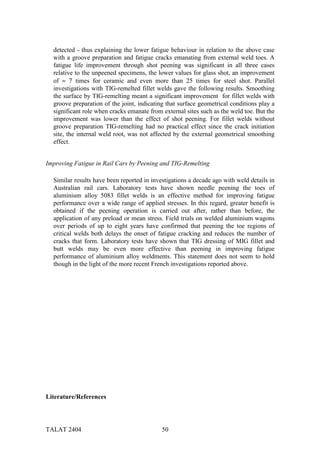 detected - thus explaining the lower fatigue behaviour in relation to the above case
  with a groove preparation and fatigue cracks emanating from external weld toes. A
  fatigue life improvement through shot peening was significant in all three cases
  relative to the unpeened specimens, the lower values for glass shot, an improvement
  of ≈ 7 times for ceramic and even more than 25 times for steel shot. Parallel
  investigations with TIG-remelted fillet welds gave the following results. Smoothing
  the surface by TIG-remelting meant a significant improvement for fillet welds with
  groove preparation of the joint, indicating that surface geometrical conditions play a
  significant role when cracks emanate from external sites such as the weld toe. But the
  improvement was lower than the effect of shot peening. For fillet welds without
  groove preparation TIG-remelting had no practical effect since the crack initiation
  site, the internal weld root, was not affected by the external geometrical smoothing
  effect.


Improving Fatigue in Rail Cars by Peening and TIG-Remelting

  Similar results have been reported in investigations a decade ago with weld details in
  Australian rail cars. Laboratory tests have shown needle peening the toes of
  aluminium alloy 5083 fillet welds is an effective method for improving fatigue
  performance over a wide range of applied stresses. In this regard, greater benefit is
  obtained if the peening operation is carried out after, rather than before, the
  application of any preload or mean stress. Field trials on welded aluminium wagons
  over periods of up to eight years have confirmed that peening the toe regions of
  critical welds both delays the onset of fatigue cracking and reduces the number of
  cracks that form. Laboratory tests have shown that TIG dressing of MIG fillet and
  butt welds may be even more effective than peening in improving fatigue
  performance of aluminium alloy weldments. This statement does not seem to hold
  though in the light of the more recent French investigations reported above.




Literature/References




TALAT 2404                                  50
 
