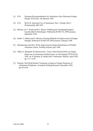 [1] N.N.:     European Recommendations for Aluminium Alloy Structures-Fatigue
              Design. ECCS Doc. 68, Brussels 1992

[2] N.N.:     BS 8118. Structural Use of Aluminium. Part 1: Design, Part 2:
              Workmanship. BSI 1991

[3] Bremen, I.F.C. Smith and W.J. Muster: Erhöhung der Ermüdungsfestigkeit
             Geschweißter Verbindungen. Publication ICOM 131, EPFLausanne,
             September 1984

[4] Smith, V. Dubois and U. Bremen: Peening Methods for Improvement of Fatigue
             Strength. Publication ICOM 230, EPFLausanne, February 1990

[5] Montemarano and M.E. Wells: Improving the Fatigue Performance of Welded
           Aluminum Alloys. Welding Journal, June 1980

[6] Albert, S. Bompard, M. Bramat and L. Castex: Shot Peening Effect on Fatigue
              Behaviour of Aluminium Welded Joints. In: Proceedings 5th INALCO
              1992, ed. D. Kosteas, R. Ondra and F. Ostermann. Munich, April 1992,
              pp. 2.1.1 to 20

[7] Polmear: Post-Weld Surface Treatments to Improve Fatigue Properties of
      Aluminium Weldments. Australian Welding Research, December 1985,
      pp. 64 to 68




TALAT 2404                                 51
 