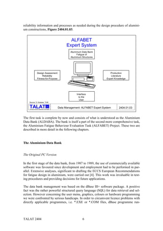 reliability information and processes as needed during the design procedure of alumini-
um constructions, Figure 2404.01.03.


                                                             ALFABET
                                                           Expert System
                                                              Aluminium Data Bank
                                                                   Fatigue of
                                                              Aluminium Structures




                     Design Assessment                                                     Production
                          Reliability                                                      Literature
                     Fitness-for-Purpose                                                Expert Knowledge




                                                                   Interface
                                                                     to the
                                                                      User
    Source: D. Kosteas, TUM

                                           alu

    Training in Aluminium Application Technologies
                                                     Data Management- ALFABET Expert System       2404.01.03


The first task is complete by now and consists of what is understood as the Aluminium
Data Bank (ALDABA). The bank is itself a part of the second more comprehensive task,
the Aluminium Fatigue Behaviour Evaluation Task (ALFABET) Project. These two are
described in more detail in the following chapters.



The Aluminium Data Bank


The Original PC Version

In the first stage of the data bank, from 1987 to 1989, the use of commercially available
software was favoured since development and employment had to be performed in par-
allel. Extensive analyses, significant to drafting the ECCS European Recommendations
for fatigue design in aluminium, were carried out [4]. This work was invaluable in test-
ing procedures and providing decisions for future applications.

The data bank management was based on the dBase III+ software package. A positive
fact was the rather powerful structured query language (SQL) for data retrieval and sel-
ection. However concerning the user menu, graphics, colours or hardware programming
we were confronted by serious handicaps. In order to circumvent licence problems with
directly applicable programmes, i.e. *.EXE or *.COM files, dBase programme run-




TALAT 2404                                                              6
 