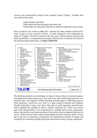 versions were constructed by means of the compiler system "Clipper". Available data
was stored in three parts:

                          (a) the literature data bank,
                          (b)the detail and data description data bank, and
                          (c) the fatigue test data points themselves and their mathematical processing.

Parts (a) and (b) were written in dBase III+, whereby the rather complex statistical for-
mulas of part (c) were executed in Pascal - all parts integrated to one programme by
means of "Clipper". Part (b) is essential to the user since it allows data set selection and
detail classification. A comprehensive parameter field has been covered by the format of
the detail description data bank, see Figure 2404.01.04.


    A. General                                       D. Welding Process and Procedure         E. Base Material
    1. Data Set No.                                  1. Welding Process                       1. Alloy Designation (4 Letter AA Designation)
    2. Literature No.                                2. Welding Procedure                     2. Temper or Heat Treatment
    3. Page No., Table No., etc.                     3. Welding Position                      3. Product Name or National Designation
    4. Test Year (19__)                              4. Filler Material (4 Letter AA)         4. Fabricator
    5. Confidential (Y/N)                            5. Filler Material (Product Name)        5. Product Form
    6. Last Check (dd/mm/yy)                         6. Welding Wire Diameter (mm)            6. Chemical Composition
    7. Remarks                                       7. Shielding Gas                         7. Tested Yield Strength (MPa)
                                                     8. Shielding Gas Flow Rate (l/min)       8. Yield Point Off-Set (%)
    B. Joint Description                             9. No. of Passes                         9. Tested Ultimate Strength (MPa)
    1. Basic Weld Type                               10. Welding Speed (cm/min)               10. Ultimate Strain (%)
    2. Edge Preparation                              11. Welding Current (Ampere)
    3. Weld Geometry                                 12. Welding Voltage (Volts)              F. Test Conditions
    Joint Dimensions                                 13. Non-destructive Examination          1. Test Machine
    4. R (mm)                                            Technique                            2. Mode of Loading
    5. F (mm)                                        14. Discontinuities                      3. Orientation of Weld and Load
    6. p (degrees)                                   15. Pre-Weld Treatment                   4. Environmental Conditions
    7. H (mm)                                        16. Post-weld Treatment I                5. Type of Loading
    8. D (mm)                                            (Notch Shape Modification Methods)   6. Temperature (°C)
                                                     17. Post-weld Treatment II               7. Frequency (Hz)
    C. Specimen Description
                                                         (Mechanical Treatments)              8. Failure Criteria
    1. Specimen Description
                                                     18. Post-weld Treatment III              9. Basis of Recorded Stress or Strain
    2. Thickness (mm)
                                                         (Thermal Methods)                    10. R-Ratio
    3. Width (mm)
    4. Tested Yield Strength (MPa)                                                            11. Number of Stress Levels
    5. Yield Point Off-Set (%)                                                                12. Number of Data Points
    6. Tested Ultimate Strength (MPa)
    7. Ultimate Strain (%)
    8. Gage Length (mm)
                                                                                                                     Source: D. Kosteas, TUM

                                           alu
                                                          Test Data Description Parameters                                 2404.01.04
    Training in Aluminium Application Technologies




The data bank primarily covered fatigue test data of various alloys in structural enginee-
ring applications (alloy groups 5xxx, 6xxx and 7xxx), base material and numerous wel-
ded joint types. The original CAFDEE data bank included approx. 15000 data points on
small specimens, which have now been to a large extend re-checked and validated.
Though interesting in many ways these older data on small specimens presented pro-
blems regarding the capability to lead to reliable conclusions [5]. There were serious
gaps in the documentation, even of geometrical or welding and, at times, testing para-
meters. Beyond this, small specimen data will not reflect actual component behaviour in
service. These facts have been widely acknowledged and led to decisions about 10 years
ago in the area of aluminium constructions for experimental research in fatigue and
eventually for evaluating carefully performed observations mainly on large components.




TALAT 2404                                                                     7
 