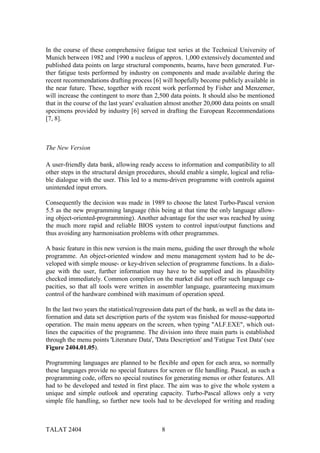 In the course of these comprehensive fatigue test series at the Technical University of
Munich between 1982 and 1990 a nucleus of approx. 1,000 extensively documented and
published data points on large structural components, beams, have been generated. Fur-
ther fatigue tests performed by industry on components and made available during the
recent recommendations drafting process [6] will hopefully become publicly available in
the near future. These, together with recent work performed by Fisher and Menzemer,
will increase the contingent to more than 2,500 data points. It should also be mentioned
that in the course of the last years' evaluation almost another 20,000 data points on small
specimens provided by industry [6] served in drafting the European Recommendations
[7, 8].



The New Version

A user-friendly data bank, allowing ready access to information and compatibility to all
other steps in the structural design procedures, should enable a simple, logical and relia-
ble dialogue with the user. This led to a menu-driven programme with controls against
unintended input errors.

Consequently the decision was made in 1989 to choose the latest Turbo-Pascal version
5.5 as the new programming language (this being at that time the only language allow-
ing object-oriented-programming). Another advantage for the user was reached by using
the much more rapid and reliable BIOS system to control input/output functions and
thus avoiding any harmonisation problems with other programmes.

A basic feature in this new version is the main menu, guiding the user through the whole
programme. An object-oriented window and menu management system had to be de-
veloped with simple mouse- or key-driven selection of programme functions. In a dialo-
gue with the user, further information may have to be supplied and its plausibility
checked immediately. Common compilers on the market did not offer such language ca-
pacities, so that all tools were written in assembler language, guaranteeing maximum
control of the hardware combined with maximum of operation speed.

In the last two years the statistical/regression data part of the bank, as well as the data in-
formation and data set description parts of the system was finished for mouse-supported
operation. The main menu appears on the screen, when typing "ALF.EXE", which out-
lines the capacities of the programme. The division into three main parts is established
through the menu points 'Literature Data', 'Data Description' and 'Fatigue Test Data' (see
Figure 2404.01.05).

Programming languages are planned to be flexible and open for each area, so normally
these languages provide no special features for screen or file handling. Pascal, as such a
programming code, offers no special routines for generating menus or other features. All
had to be developed and tested in first place. The aim was to give the whole system a
unique and simple outlook and operating capacity. Turbo-Pascal allows only a very
simple file handling, so further new tools had to be developed for writing and reading



TALAT 2404                                      8
 