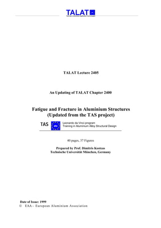 TALAT Lecture 2405




                 An Updating of TALAT Chapter 2400



       Fatigue and Fracture in Aluminium Structures
              (Updated from the TAS project)
           TAS     alu
                         Leonardo da Vinci program
                         Training in Aluminium Alloy Structural Design




                            40 pages, 37 Figures

                    Prepared by Prof. Dimitris Kosteas
                 Technische Universität München, Germany




Date of Issue: 1999
 EAA - European Aluminium Association
 