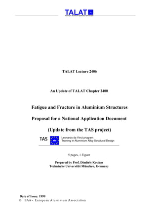 TALAT Lecture 2406




                  An Update of TALAT Chapter 2400



       Fatigue and Fracture in Aluminium Structures

       Proposal for a National Application Document

                 (Update from the TAS project)
           TAS     alu
                         Leonardo da Vinci program
                         Training in Aluminium Alloy Structural Design




                              5 pages, 1 Figure

                    Prepared by Prof. Dimitris Kosteas
                 Technische Universität München, Germany




Date of Issue: 1999
 EAA - European Aluminium Association
 