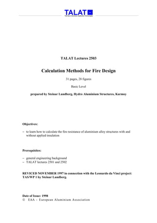 TALAT Lectures 2503


                 Calculation Methods for Fire Design
                                  31 pages, 28 figures

                                      Basic Level

      prepared by Steinar Lundberg, Hydro Aluminium Structures, Karmoy




Objectives:

− to learn how to calculate the fire resistance of aluminium alloy structures with and
  without applied insulation



Prerequisites:

− general engineering background
− TALAT lectures 2501 and 2502


REVICED NOVEMBER 1997 in connection with the Leonardo da Vinci project:
TAS/WP 1 by Steinar Lundberg.




Date of Issue: 1998
 EAA - European Aluminium Association
 