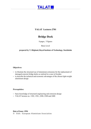 TALAT Lectures 2701


                                  Bridge Deck
                                   8 pages, 5 figures

                                      Basic Level

        prepared by T. Höglund, Royal Institute of Technology, Stockholm




Objectives:

− to illustrate the structural use of aluminium extrusions for the replacement of
  damaged concrete bridge decks as realized in a case in Sweden
− to describe the technical and economic advantages of the chosen light-weight
  aluminium design




Prerequisites:

− basic knowledge of structural engineering and extrusion design
− TALAT lectures no. 1302, 1501, 2200, 2300 and 2400




Date of Issue: 1994
 EAA - European Aluminium Association
 
