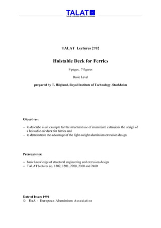 TALAT Lectures 2702


                      Hoistable Deck for Ferries
                                   9 pages, 7 figures

                                      Basic Level

        prepared by T. Höglund, Royal Institute of Technology, Stockholm




Objectives:

− to describe as an example for the structural use of aluminium extrusions the design of
  a hoistable car deck for ferries and
− to demonstrate the advantage of the light-weight aluminium extrusion design




Prerequisites:

− basic knowledge of structural engineering and extrusion design
− TALAT lectures no. 1302, 1501, 2200, 2300 and 2400




Date of Issue: 1994
 EAA - European Aluminium Association
 