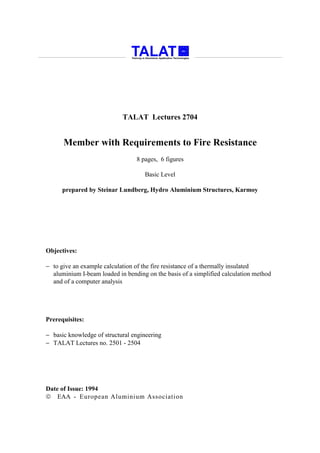 TALAT Lectures 2704


      Member with Requirements to Fire Resistance
                                 8 pages, 6 figures

                                    Basic Level

      prepared by Steinar Lundberg, Hydro Aluminium Structures, Karmoy




Objectives:

− to give an example calculation of the fire resistance of a thermally insulated
  aluminium I-beam loaded in bending on the basis of a simplified calculation method
  and of a computer analysis




Prerequisites:

− basic knowledge of structural engineering
− TALAT Lectures no. 2501 - 2504




Date of Issue: 1994
 EAA - European Aluminium Association
 