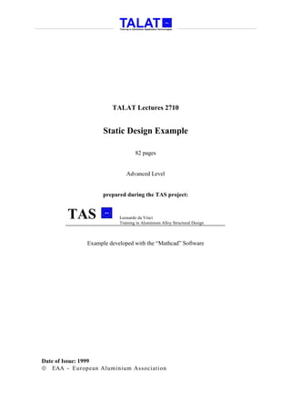 TALAT Lectures 2710


                   Static Design Example

                                 82 pages


                            Advanced Level


                   prepared during the TAS project:


       TAS               Leonardo da Vinci
                         Training in Aluminium Alloy Structural Design



             Example developed with the “Mathcad” Software




Date of Issue: 1999
 EAA - European Aluminium Association
 
