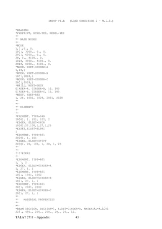 INPUT FILE   (LOAD CONDITION 2 - U.L.S.)


*HEADING
*PREPRINT, ECHO=YES, MODEL=YES
**
** BASE NODES
**
*NODE
1,0.,0., 0.
1001, 3000., 0., 0.
2001, 6000., 0., 0.
28, 0., 8100., 0.
1028, 3000., 8100., 0.
2028, 6000., 8100., 0.
*NGEN, NSET=GIRDER-A
1,28,1
*NGEN, NSET=GIRDER-B
1001,1028,1
*NGEN, NSET=GIRDER-C
2001,2028,1
*NFILL, NSET=DECK
GIRDER-A, GIRDER-B, 10, 100
GIRDER-B, GIRDER-C, 10, 100
*NSET, NSET=RES
1, 28, 1001, 1028, 2001, 2028
**
**
** ELEMENTS
**
**
*ELEMENT, TYPE=S4R
10001, 1, 101, 102, 2
*ELGEN, ELSET=DECK
10001,20,100,1,27,1,20
*ELSET,ELSET=ELPR1
1
*ELEMENT, TYPE=B31
20001, 1, 101
*ELGEN, ELSET=STIFF
20001, 20, 100, 1, 28, 1, 20
**
**
**GIRDERS
**
*ELEMENT, TYPE=B31
1, 1, 2
*ELGEN, ELSET=GIRDER-A
1, 27, 1, 1
*ELEMENT, TYPE=B31
1001, 1001, 1002
*ELGEN, ELSET=GIRDER-B
1001, 27, 1, 1
*ELEMENT, TYPE=B31
2001, 2001, 2002
*ELGEN, ELSET=GIRDER-C
2001, 27, 1, 1
**
**    MATERIAL PROPERTIES
**
**
*BEAM SECTION, SECTION=I, ELSET=GIRDER-A, MATERIAL=ALLOY1
225., 450., 200., 200., 20., 20., 12.

TALAT 2711 – Appendix               43
 