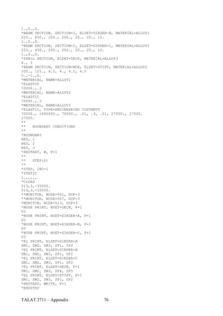 1.,0.,0.
*BEAM SECTION, SECTION=I, ELSET=GIRDER-B, MATERIAL=ALLOY1
225., 450., 200., 200., 20., 20., 12.
1.,0.,0.
*BEAM SECTION, SECTION=I, ELSET=GIRDER-C, MATERIAL=ALLOY1
225., 450., 200., 200., 20., 20., 12.
1.,0.,0.
*SHELL SECTION, ELSET=DECK, MATERIAL=ALLOY3
4., 5
*BEAM SECTION, SECTION=BOX, ELSET=STIFF, MATERIAL=ALLOY2
200., 125., 4.5, 4., 4.5, 6.5
0.,-1.,0.
*MATERIAL, NAME=ALLOY1
*ELASTIC
70000.,.3
*MATERIAL, NAME=ALLOY2
*ELASTIC
70000.,.3
*MATERIAL, NAME=ALLOY3
*ELASTIC, TYPE=ENGINEERING COSTANTS
70000., 1890000., 70000., .01, .3, .01, 27000., 27000.
27000.
**
**    BOUNDARY CONDITIONS
**
*BOUNDARY
RES, 1
RES, 2
RES, 3
*RESTART, W, F=1
**
**    STEP(S)
**
*STEP, INC=1
*STATIC
1.,,,,,
*CLOAD
513,3,-35000.
514,3,-35000.
**MONITOR, NODE=501, DOF=3
**MONITOR, NODE=507, DOF=3
*MONITOR, NODE=513, DOF=3
*NODE PRINT, NSET=DECK, F=1
U3
*NODE PRINT, NSET=GIRDER-A, F=1
U3
*NODE PRINT, NSET=GIRDER-B, F=1
U3
*NODE PRINT, NSET=GIRDER-C, F=1
U3
*EL PRINT, ELSET=GIRDER-A
SM1, SM2, SM3, SF1, SF2
*EL PRINT, ELSET=GIRDER-B
SM1, SM2, SM3, SF1, SF2
*EL PRINT, ELSET=GIRDER-C
SM1, SM2, SM3, SF1, SF2
*EL PRINT, ELSET=DECK, F=1
SM1, SM2, SM3, SF4, SF5
*EL PRINT, ELSET=STIFF, F=1
SM1, SM2, SM3, SF1, SF2
*RESTART, WRITE, F=1
*ENDSTEP


TALAT 2711 – Appendix               76
 