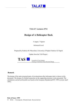 TALAT Lectures 2711


                          Design of A Helicopter Deck

                                        11 pages, 7 figures

                                         Advanced Level


          Prepared by Federico M. Mazzolani, University of Naples Federico II, Napoli

                                 Update from the TAS Project :


                TAS                   Leonardo da Vinci program
                                      Training in Aluminium Alloy Structural Design




Remark
The design of the main structural parts of an aluminium alloy helicopter deck is shown in this
document. The design of a bolted connection on the supporting structure is also presented. The
calculations carried out hereafter are based on the European Standard prENV 1999 (version April
1997).




Date of Issue: 1999
 EAA - European Aluminium Association
 