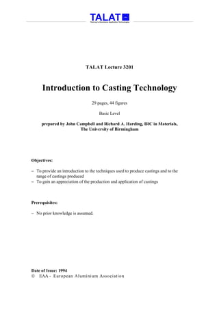 TALAT Lecture 3201



      Introduction to Casting Technology
                                 29 pages, 44 figures

                                     Basic Level

     prepared by John Campbell and Richard A. Harding, IRC in Materials,
                       The University of Birmingham




Objectives:

− To provide an introduction to the techniques used to produce castings and to the
  range of castings produced
− To gain an appreciation of the production and application of castings



Prerequisites:

− No prior knowledge is assumed.




Date of Issue: 1994
 EAA - European Aluminium Association
 