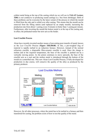coldest metal being at the top of the casting which (as we will see in TALAT Lecture
3206) is not conducive to producing sound castings (i.e. free from shrinkage). Both of
these problems can be overcome by the latest variant of the process in which the mould
is filled from the side and is rolled over after casting. This means that the mould can be
removed from the filling station (and replaced by an empty mould), increasing the
production rate from about 1 casting every 4 minutes to better than 1 casting per minute.
Furthermore, after inverting the mould the hottest metal is at the top of the casting and,
in effect, the preheated runner bar now acts as the feeder.


Lost Crucible Process

Alcan have recently invented another means of preventing poor transfer of metal, known
as the Lost Crucible Process (Figure 3202.00.08). In this, a pre-weighed slug of
material is rapidly melted in an induction furnace. However, instead of the normal
refractory crucible, a disposable fibre-ceramic crucible is used. Once the charge is
molten and at the required temperature, the base of the crucible is pushed out by a
vertically moving piston. As the piston continues to move upwards, the base of the
crucible acts as a seal and the molten metal is introduced through the bottom of the
mould at a controlled rate. This new Alcan Lost Crucible Process, if fully developed for
production in due course, will conserve the quality of the alloy as produced by the
primary producer.


                                                             Lost Crucible Method
                                                          Melting                    Casting
                    Sand or
                    metal
                    mould

                   Pre-weighed
                                                                                                  Base of
                   slug
                                                                                                  crucible is
                                                                                                  pushed out
                                                                                                  and forms
                                                                                                  a seal
                    Induction
                    heating
                    for rapid                                                                  Controlled fill
                    melting                                                                    rate using
                                                                                               piston

                                                alu
                                                                    Lost Crucible Method           3202.00.08
         Training in Aluminium Application Technologies




However, for all other processes, where the metal has to be melted in a furnace and then
transferred for casting, the problem exists of how to test the quality of the metal.




TALAT 3202                                                               10
 