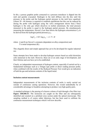 In this, a porous graphite probe connected to a pressure transducer is dipped into the
melt and quickly evacuated. Hydrogen in the melt diffuses into the disc until the
pressure in the probe and the hydrogen partial pressure in the melt have equalised.
(About 30 - 60 minutes is required to establish equilibrium but this can be reduced by
dosing the probe with hydrogen using the valve arrangement shown here.) Since
hydrogen is the only gas which dissolves in molten aluminium, the total pressure
measured in the probe is equal to the hydrogen partial pressure. By simultaneously
measuring the temperature, Sievert’s Law then allows the hydrogen concentration CH to
be derived from the hydrogen partial pressure pH2,

                      log C H = 0.5 ⋅ log p H2 − A / T + B

where A and B are Sievert’s constants (dependent on alloy composition) and
      T is metal temperature (K).

This elegantly direct and simple approach has yet to be developed for regular industrial
use.

Some attempts have been made to develop hydrogen sensors based on solid electrolyte
cells immersed in the melt. However, these are at an early stage of development, and
their lifetime and cost have yet to be established.

Clearly, an independent measurement of hydrogen content, especially if carried out by a
fundamental technique such as a Telegas type probe or direct reading pressure probe,
when combined with the results of the Reduced Pressure Test would give an indication
of both the gas and inclusion contents of the liquid metal.


Inclusion content measurements

Independent measurements of the inclusion contents of melts is rarely carried out
outside of continuous casting operations. However, this would undoubtedly be of
considerable advantage to foundries attempting to produce very high quality parts.

A standard technique is the passing of a known volume of melt through a fine filter (see
Figure 3202.00.13). The inclusions are caught on the filter and are subsequently
identified and counted on a polished cross section under the optical microscope. This
sampling method is of course rather laborious, but has been used to calibrate the
continuous measurement techniques which I will now describe.




TALAT 3202                                  14
 