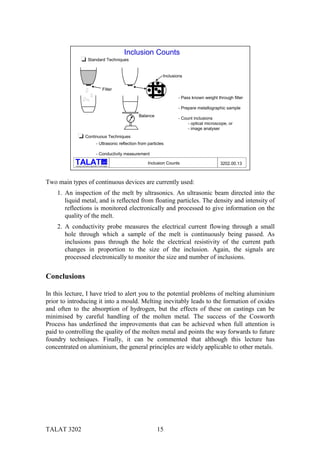 Inclusion Counts
                            Standard Techniques


                                                                             Inclusions


                                                 Filter
                                                                                    - Pass known weight through filter

                                                                                    - Prepare metallographic sample
                                                                Balance
                                                                                    - Count inclusions
                                                                                         - optical microscope, or
                                                                                         - image analyser
                        Continuous Techniques
                                        - Ultrasonic reflection from particles

                                        - Conductivity measurement
                                                  alu
                                                                     Inclusion Counts                     3202.00.13
           Training in Aluminium Application Technologies




Two main types of continuous devices are currently used:
    1. An inspection of the melt by ultrasonics. An ultrasonic beam directed into the
       liquid metal, and is reflected from floating particles. The density and intensity of
       reflections is monitored electronically and processed to give information on the
       quality of the melt.
    2. A conductivity probe measures the electrical current flowing through a small
       hole through which a sample of the melt is continuously being passed. As
       inclusions pass through the hole the electrical resistivity of the current path
       changes in proportion to the size of the inclusion. Again, the signals are
       processed electronically to monitor the size and number of inclusions.


Conclusions

In this lecture, I have tried to alert you to the potential problems of melting aluminium
prior to introducing it into a mould. Melting inevitably leads to the formation of oxides
and often to the absorption of hydrogen, but the effects of these on castings can be
minimised by careful handling of the molten metal. The success of the Cosworth
Process has underlined the improvements that can be achieved when full attention is
paid to controlling the quality of the molten metal and points the way forwards to future
foundry techniques. Finally, it can be commented that although this lecture has
concentrated on aluminium, the general principles are widely applicable to other metals.




TALAT 3202                                                                15
 