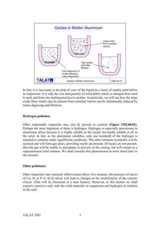 Oxides in Molten Aluminium


                                                                                                    Large oxide
                                                                                                    from remelted
                                                                                                    returns




                                                                                     High quality
                                                                                     melt after
                                                                                     filtration
                                                                Fine dispersion of
                                                                oxides following
                                                                rotary degassing
                                                  alu

           Training in Aluminium Application Technologies
                                                                    Oxides In Molten Aluminium             3202.00.01



In fact, it is necessary to develop of view of the liquid as a slurry of sundry solid debris
in suspension. It is only the size and quantity of solid debris which is changed from melt
to melt and from one melting practice to another. In particular, we will see how the large
oxide films which may be present from remelted returns can be substantially reduced by
rotary degassing and filtration.


Hydrogen pollution

Other undesirable impurities may also be present in solution (Figure 3202.00.02).
Perhaps the most important of these is hydrogen. Hydrogen is especially unwelcome in
aluminium alloys because it is highly soluble in the liquid, but hardly soluble at all in
the solid. In fact, as the aluminium solidifies, only one twentieth of the hydrogen is
retained in solution under equilibrium conditions. The other nineteen twentieths will be
rejected and will form gas pores, providing nuclei are present. (If nuclei are not present,
then the gas will be unable to precipitate as porosity in the casting, but will remain as a
supersaturated solid solution. We shall consider this phenomenon in more detail later in
this lecture).


Other pollutants

Other impurities may seriously affect certain alloys. For instance, the presence of traces
of Ca, Sr or P in Al-Si alloys will lead to changes in the modification of the eutectic
silicon. (This will be discussed in a later lecture). However, in this lecture we shall
concern ourselves only with the solid materials in suspension and hydrogen in solution
in the melt.




TALAT 3202                                                                       3
 