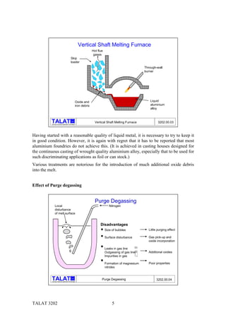Vertical Shaft Melting Furnace
                                                                      Hot flue
                                                                       gases
                                                Skip
                                                loader
                                                                                                             Through-wall
                                                                                                             burner




                                                        Oxide and                                                Liquid
                                                        iron debris                                              aluminium
                                                                                                                 alloy


                                                  alu

          Training in Aluminium Application Technologies
                                                                        Vertical Shaft Melting Furnace                3202.00.03



Having started with a reasonable quality of liquid metal, it is necessary to try to keep it
in good condition. However, it is again with regret that it has to be reported that most
aluminium foundries do not achieve this. (It is achieved in casting houses designed for
the continuous casting of wrought quality aluminium alloy, especially that to be used for
such discriminating applications as foil or can stock.)
Various treatments are notorious for the introduction of much additional oxide debris
into the melt.


Effect of Purge degassing


                                                                        Purge Degassing
                Local                                                               Nitrogen
                disturbance
                of melt surface


                                                                            Disadvantages
                                                                                 Size of bubbles               Little purging effect

                                                                                 Surface disturbance           Gas pick-up and
                                                                                                               oxide incorporation
                                                                                                       ! #




                                                                                 Leaks in gas line
                                                                                                        "




                                                                                 Outgassing of gas line        Additional oxides
                                                                                 Impurities in gas

                                                                                 Formation of magnesium        Poor properties
                                                                                 nitrides


                                                  alu
                                                                             Purge Degassing                         3202.00.04
           Training in Aluminium Application Technologies




TALAT 3202                                                                            5
 