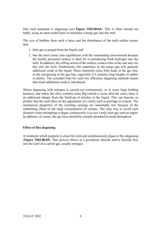 One such treatment is degassing (see Figure 3202.00.04). This is often carried out
badly, using an open-ended lance to introduce a purge gas into the melt.

The size of bubbles from such a lance and the disturbance of the melt surface ensure
that:
    1. little gas is purged from the liquid, and
    2. that the melt comes into equilibrium with the surrounding environment because
       the freshly presented surface is ideal for re-introducing fresh hydrogen into the
       melt. In addition, the rolling action of the surface creates extra oxide and may stir
       this into the melt. Furthermore, the impurities in the purge gas will generate
       additional oxide in the liquid. These impurities arise from leaks in the gas line,
       or the out-gassing of the gas line, especially if it contains long lengths of rubber
       or plastic. The extended time for such low efficiency degassing methods means
       that much additional oxide is introduced.

Where degassing with nitrogen is carried out continuously, as in some large holding
furnaces, and where the alloy contains some Mg (which is most often the case), there is
an additional danger from the build-up of nitrides in the liquid. This can become so
prolific that the melt takes on the appearance of a slurry such as porridge or cement. The
mechanical properties of the resulting castings are lamentably low because of the
embrittling effect of the large concentration of nitrides. The only way to avoid such
disasters when attempting to degas continuously is to use a truly inert gas such as argon.
In addition, of course, the gas lines should be soundly plumbed in metal throughout.


Effect of flux degassing

A treatment which purports to clean the melt and simultaneously degas is flux degassing
(Figure 3202.00.05). This process blows in a powdered chloride and/or fluoride flux
into the melt on a carrier gas, usually nitrogen.




TALAT 3202                                   6
 