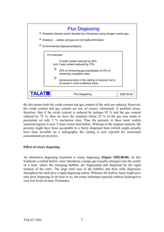 Flux Degassing
                                 Powered chloride and/or fluoride flux introduced using nitrogen carrier gas.

                                 However ... oxides and gas are not totally eliminated.

                                 Environmental disposal problems.


                                            For example:

                                                          If oxide content reduced by 95%
                                                      and if gas content reduced by 75%

                                                          25% of remaining gas precipitates on 5% of
                                                          remaining nucleation sites

                                                          General porosity in the casting is reduced, but is
                                                          5x worse in more scattered areas


                                            alu
                                                                      Flux Degassing                           3202.00.05
     Training in Aluminium Application Technologies




By this means both the oxide content and gas content of the melt are reduced. However,
the oxide content and gas content are not, of course, eliminated. A problem arises,
therefore, that if the oxide content is reduced by perhaps 95 % and the gas content
reduced by 75 %, then we have the situation where 25 % of the gas now tends to
precipitate on only 5 % nucleation sites. Thus the porosity in these more widely
scattered regions is now 5 times worse than before. Whereas in the original material, the
porosity might have been acceptable in a finely dispersed form (which might actually
have been invisible on a radiograph), the casting is now rejected for occasional
concentrated severe pores.


Effect of rotary degassing


An alternative degassing treatment is rotary degassing (Figure 3202.00.06). In this
treatment a central hollow rotor introduces a purge gas (usually nitrogen) into the centre
of a melt, where the emerging bubbles are fragmented and dispersed by the rapid
rotation of the rotor. The large total area of the bubbles and their wide dispersion
throughout the melt give a rapid degassing action. Whereas the hollow lance might give
only poor degassing in an hour or so, the rotary technique typically reduces hydrogen to
very low levels in only 10 minutes.




TALAT 3202                                                                   7
 