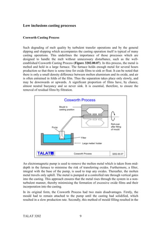 Low inclusions casting processes


Cosworth Casting Process


Such degrading of melt quality by turbulent transfer operations and by the general
dipping and slopping which accompanies the casting operation itself is typical of many
casting operations. This underlines the importance of those processes which are
designed to handle the melt without unnecessary disturbance, such as the well-
established Cosworth Casting Process (Figure 3202.00.07). In this process, the metal is
melted and held in a large furnace. The furnace holds enough metal for several hours
production so that there is some time for oxide films to sink or float. It can be noted that
there is only a small density difference between molten aluminium and its oxide, and air
is often entrained in folds of the film. Thus the separation takes place only slowly, and
may be downwards or upwards. A significant proportion of films have, by chance,
almost neutral buoyancy and so never sink. It is essential, therefore, to ensure the
removal of residual films by filtration.


                                                                 Cosworth Process
                                                            Mould in
                                                            casting position




                                                                                                           Roll-over
                                                   Pump                                                    after filling
                                                                                                           of mould


                                                                                 Filter

                                                                                    Large melter/ holder



                                                  alu
                                                                           Cosworth Process                 3202.00.07
           Training in Aluminium Application Technologies




An electromagnetic pump is used to remove the molten metal which is taken from mid-
depth in the furnace to minimise the risk of transferring oxides. Furthermore, a filter,
integral with the base of the pump, is used to trap any oxides. Thereafter, the molten
metal travels only uphill. The metal is pumped at a controlled rate through vertical gates
into the casting. This approach ensures that the metal rises through the system in a non-
turbulent manner, thereby minimising the formation of excessive oxide films and their
incorporation into the casting.
In its original form, the Cosworth Process had two main disadvantages. Firstly, the
mould had to remain attached to the pump until the casting had solidified, which
resulted in a slow production rate. Secondly, this method of mould filling resulted in the




TALAT 3202                                                                      9
 