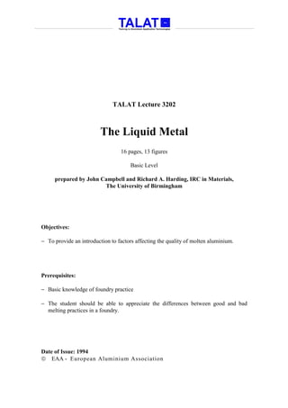 TALAT Lecture 3202



                         The Liquid Metal
                                 16 pages, 13 figures

                                      Basic Level

     prepared by John Campbell and Richard A. Harding, IRC in Materials,
                       The University of Birmingham




Objectives:

− To provide an introduction to factors affecting the quality of molten aluminium.




Prerequisites:

− Basic knowledge of foundry practice

− The student should be able to appreciate the differences between good and bad
  melting practices in a foundry.




Date of Issue: 1994
 EAA - European Aluminium Association
 