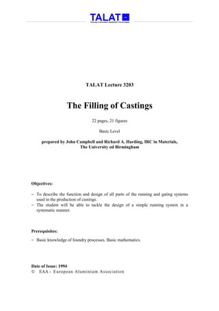 TALAT Lecture 3203



                  The Filling of Castings
                                22 pages, 21 figures

                                    Basic Level

     prepared by John Campbell and Richard A. Harding, IRC in Materials,
                       The University od Birmingham




Objectives:

− To describe the function and design of all parts of the running and gating systems
  used in the production of castings.
− The student will be able to tackle the design of a simple running system in a
  systematic manner.



Prerequisites:
− Basic knowledge of foundry processes. Basic mathematics.




Date of Issue: 1994
 EAA - European Aluminium Association
 