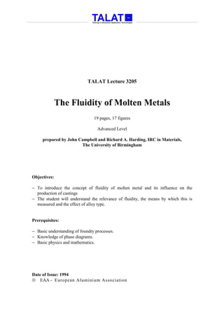TALAT Lecture 3205



              The Fluidity of Molten Metals
                                19 pages, 17 figures

                                  Advanced Level

     prepared by John Campbell and Richard A. Harding, IRC in Materials,
                       The University of Birmingham




Objectives:

− To introduce the concept of fluidity of molten metal and its influence on the
  production of castings
− The student will understand the relevance of fluidity, the means by which this is
  measured and the effect of alloy type.


Prerequisites:

− Basic understanding of foundry processes.
− Knowledge of phase diagrams.
− Basic physics and mathematics.




Date of Issue: 1994
 EAA - European Aluminium Association
 