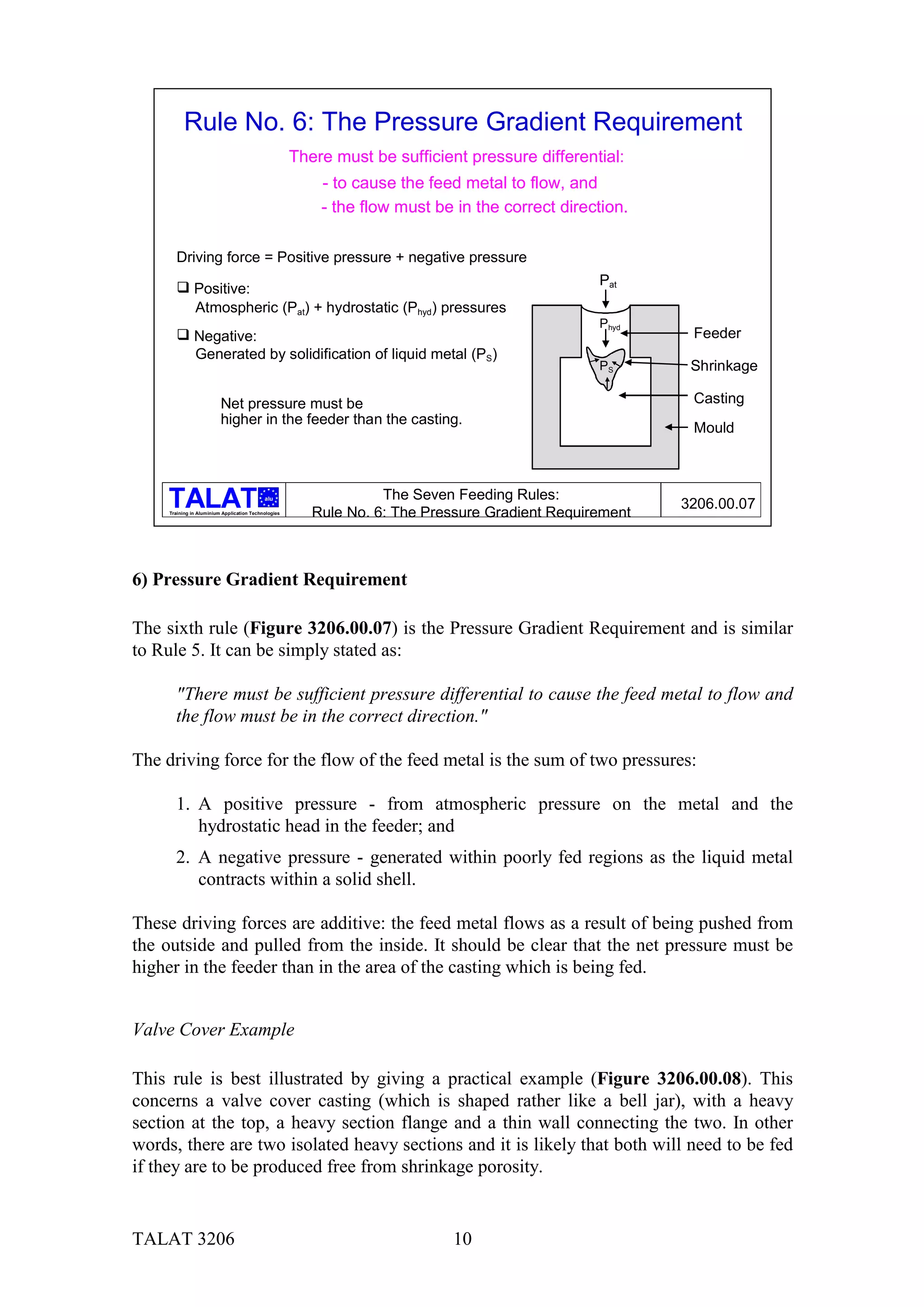 Rule No. 6: The Pressure Gradient Requirement
                                                      There must be sufficient pressure differential:
                                                          - to cause the feed metal to flow, and
                                                          - the flow must be in the correct direction.

       Driving force = Positive pressure + negative pressure

       " Positive:                                                                               Pat
         Atmospheric (Pat) + hydrostatic (Phyd) pressures
                                                                                                 Phyd
       " Negative:                                                                                        Feeder
         Generated by solidification of liquid metal (PS)
                                                                                                 PS       Shrinkage

                          Net pressure must be                                                            Casting
                          higher in the feeder than the casting.
                                                                                                          Mould



                                            alu                    The Seven Feeding Rules:
                                                                                                         3206.00.07
     Training in Aluminium Application Technologies
                                                         Rule No. 6: The Pressure Gradient Requirement



6) Pressure Gradient Requirement

The sixth rule (Figure 3206.00.07) is the Pressure Gradient Requirement and is similar
to Rule 5. It can be simply stated as:

       "There must be sufficient pressure differential to cause the feed metal to flow and
       the flow must be in the correct direction."

The driving force for the flow of the feed metal is the sum of two pressures:

       1. A positive pressure - from atmospheric pressure on the metal and the
          hydrostatic head in the feeder; and
       2. A negative pressure - generated within poorly fed regions as the liquid metal
          contracts within a solid shell.

These driving forces are additive: the feed metal flows as a result of being pushed from
the outside and pulled from the inside. It should be clear that the net pressure must be
higher in the feeder than in the area of the casting which is being fed.


Valve Cover Example

This rule is best illustrated by giving a practical example (Figure 3206.00.08). This
concerns a valve cover casting (which is shaped rather like a bell jar), with a heavy
section at the top, a heavy section flange and a thin wall connecting the two. In other
words, there are two isolated heavy sections and it is likely that both will need to be fed
if they are to be produced free from shrinkage porosity.


TALAT 3206                                                                   10
 