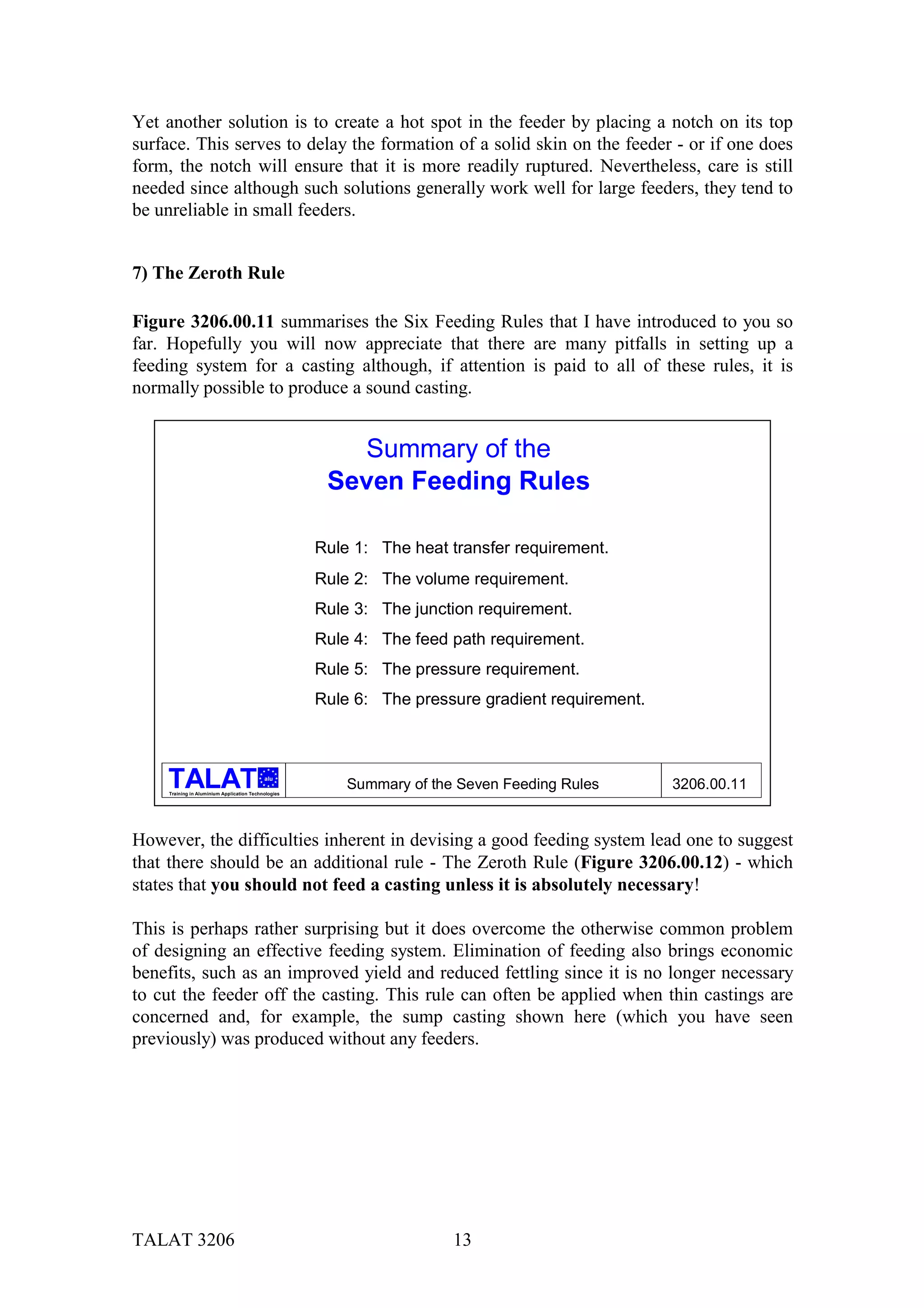 Yet another solution is to create a hot spot in the feeder by placing a notch on its top
surface. This serves to delay the formation of a solid skin on the feeder - or if one does
form, the notch will ensure that it is more readily ruptured. Nevertheless, care is still
needed since although such solutions generally work well for large feeders, they tend to
be unreliable in small feeders.


7) The Zeroth Rule

Figure 3206.00.11 summarises the Six Feeding Rules that I have introduced to you so
far. Hopefully you will now appreciate that there are many pitfalls in setting up a
feeding system for a casting although, if attention is paid to all of these rules, it is
normally possible to produce a sound casting.


                                                         Summary of the
                                                       Seven Feeding Rules

                                                      Rule 1: The heat transfer requirement.
                                                      Rule 2: The volume requirement.
                                                      Rule 3: The junction requirement.
                                                      Rule 4: The feed path requirement.
                                                      Rule 5: The pressure requirement.
                                                      Rule 6: The pressure gradient requirement.



                                            alu

     Training in Aluminium Application Technologies
                                                          Summary of the Seven Feeding Rules       3206.00.11


However, the difficulties inherent in devising a good feeding system lead one to suggest
that there should be an additional rule - The Zeroth Rule (Figure 3206.00.12) - which
states that you should not feed a casting unless it is absolutely necessary!

This is perhaps rather surprising but it does overcome the otherwise common problem
of designing an effective feeding system. Elimination of feeding also brings economic
benefits, such as an improved yield and reduced fettling since it is no longer necessary
to cut the feeder off the casting. This rule can often be applied when thin castings are
concerned and, for example, the sump casting shown here (which you have seen
previously) was produced without any feeders.




TALAT 3206                                                              13
 