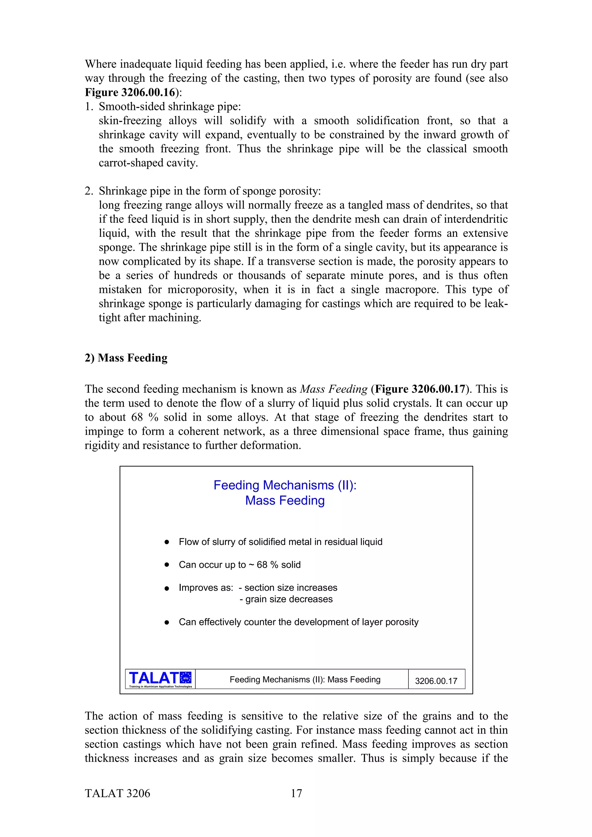Where inadequate liquid feeding has been applied, i.e. where the feeder has run dry part
way through the freezing of the casting, then two types of porosity are found (see also
Figure 3206.00.16):
1. Smooth-sided shrinkage pipe:
   skin-freezing alloys will solidify with a smooth solidification front, so that a
   shrinkage cavity will expand, eventually to be constrained by the inward growth of
   the smooth freezing front. Thus the shrinkage pipe will be the classical smooth
   carrot-shaped cavity.

2. Shrinkage pipe in the form of sponge porosity:
   long freezing range alloys will normally freeze as a tangled mass of dendrites, so that
   if the feed liquid is in short supply, then the dendrite mesh can drain of interdendritic
   liquid, with the result that the shrinkage pipe from the feeder forms an extensive
   sponge. The shrinkage pipe still is in the form of a single cavity, but its appearance is
   now complicated by its shape. If a transverse section is made, the porosity appears to
   be a series of hundreds or thousands of separate minute pores, and is thus often
   mistaken for microporosity, when it is in fact a single macropore. This type of
   shrinkage sponge is particularly damaging for castings which are required to be leak-
   tight after machining.


2) Mass Feeding

The second feeding mechanism is known as Mass Feeding (Figure 3206.00.17). This is
the term used to denote the flow of a slurry of liquid plus solid crystals. It can occur up
to about 68 % solid in some alloys. At that stage of freezing the dendrites start to
impinge to form a coherent network, as a three dimensional space frame, thus gaining
rigidity and resistance to further deformation.


                                                          Feeding Mechanisms (II):
                                                               Mass Feeding


                                             Flow of slurry of solidified metal in residual liquid

                                             Can occur up to ~ 68 % solid

                                             Improves as: - section size increases
                                                          - grain size decreases

                                             Can effectively counter the development of layer porosity




                                                alu
                                                            Feeding Mechanisms (II): Mass Feeding    3206.00.17
         Training in Aluminium Application Technologies




The action of mass feeding is sensitive to the relative size of the grains and to the
section thickness of the solidifying casting. For instance mass feeding cannot act in thin
section castings which have not been grain refined. Mass feeding improves as section
thickness increases and as grain size becomes smaller. Thus is simply because if the

TALAT 3206                                                                17
 