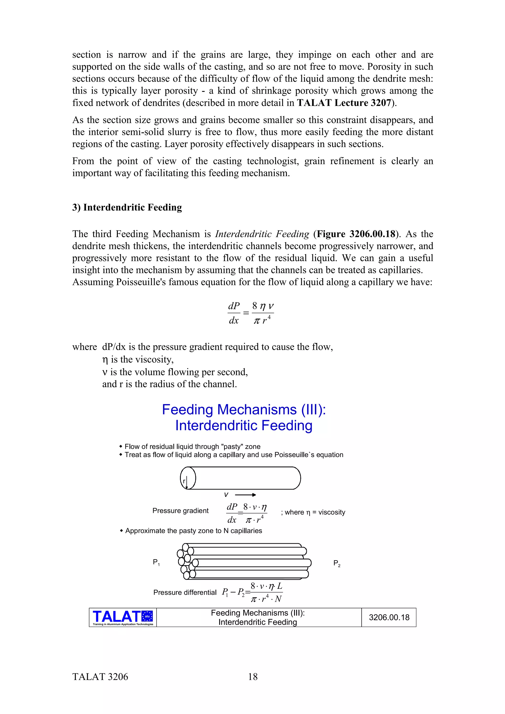 section is narrow and if the grains are large, they impinge on each other and are
supported on the side walls of the casting, and so are not free to move. Porosity in such
sections occurs because of the difficulty of flow of the liquid among the dendrite mesh:
this is typically layer porosity - a kind of shrinkage porosity which grows among the
fixed network of dendrites (described in more detail in TALAT Lecture 3207).
As the section size grows and grains become smaller so this constraint disappears, and
the interior semi-solid slurry is free to flow, thus more easily feeding the more distant
regions of the casting. Layer porosity effectively disappears in such sections.
From the point of view of the casting technologist, grain refinement is clearly an
important way of facilitating this feeding mechanism.


3) Interdendritic Feeding

The third Feeding Mechanism is Interdendritic Feeding (Figure 3206.00.18). As the
dendrite mesh thickens, the interdendritic channels become progressively narrower, and
progressively more resistant to the flow of the residual liquid. We can gain a useful
insight into the mechanism by assuming that the channels can be treated as capillaries.
Assuming Poisseuille's famous equation for the flow of liquid along a capillary we have:

                                                                                  dP 8 η ν
                                                                                    =
                                                                                  dx π r 4

where dP/dx is the pressure gradient required to cause the flow,
      η is the viscosity,
      ν is the volume flowing per second,
      and r is the radius of the channel.

                                                        Feeding Mechanisms (III):
                                                          Interdendritic Feeding
                        $ Flow of residual liquid through "pasty" zone
                        $ Treat as flow of liquid along a capillary and use Poisseuille`s equation


                                                               r
                                                                              v
                                                                               dP 8 ⋅ v ⋅η
                                                  Pressure gradient              =                 ; where η = viscosity
                                                                               dx π ⋅ r 4
                         $ Approximate the pasty zone to N capillaries



                                                  P1                                                                P2


                                                                                         8 ⋅ v ⋅η⋅ L
                                                      Pressure differential   P − P2 =
                                                                               1
                                                                                         π ⋅ r4 ⋅ N
                                                                         Feeding Mechanisms (III):
                                            alu
                                                                                                                           3206.00.18
     Training in Aluminium Application Technologies                        Interdendritic Feeding




TALAT 3206                                                                           18
 