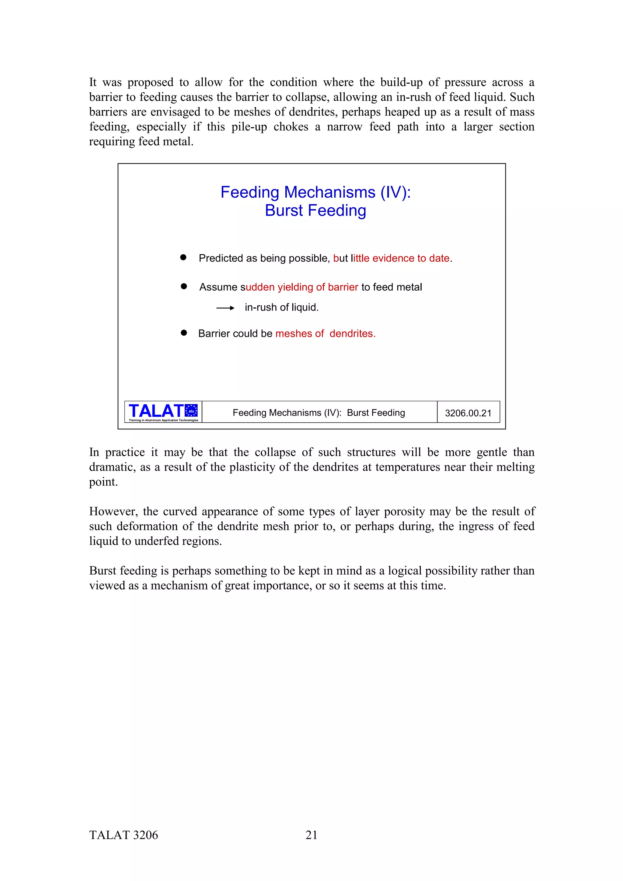 It was proposed to allow for the condition where the build-up of pressure across a
barrier to feeding causes the barrier to collapse, allowing an in-rush of feed liquid. Such
barriers are envisaged to be meshes of dendrites, perhaps heaped up as a result of mass
feeding, especially if this pile-up chokes a narrow feed path into a larger section
requiring feed metal.



                                                             Feeding Mechanisms (IV):
                                                                  Burst Feeding

                                         %               Predicted as being possible, but little evidence to date.

                                         %               Assume sudden yielding of barrier to feed metal
                                                                   in-rush of liquid.

                                         %           Barrier could be meshes of dendrites.




                                               alu
                                                                Feeding Mechanisms (IV): Burst Feeding          3206.00.21
        Training in Aluminium Application Technologies




In practice it may be that the collapse of such structures will be more gentle than
dramatic, as a result of the plasticity of the dendrites at temperatures near their melting
point.

However, the curved appearance of some types of layer porosity may be the result of
such deformation of the dendrite mesh prior to, or perhaps during, the ingress of feed
liquid to underfed regions.

Burst feeding is perhaps something to be kept in mind as a logical possibility rather than
viewed as a mechanism of great importance, or so it seems at this time.




TALAT 3206                                                                       21
 