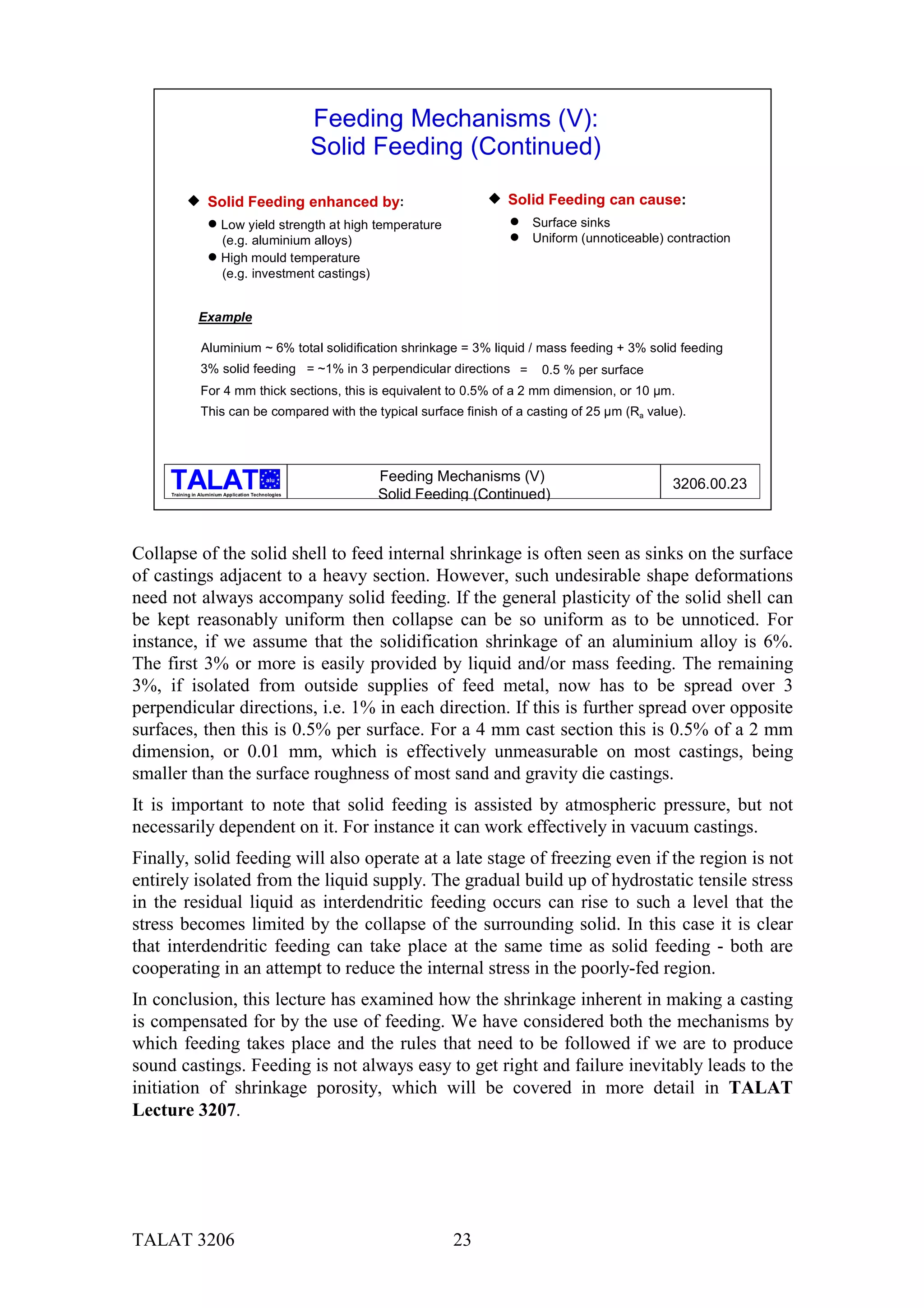 Feeding Mechanisms (V):
                                                      Solid Feeding (Continued)

           & Solid Feeding enhanced by:                                   & Solid Feeding can cause:
                    % Low yield strength at high temperature                  %   Surface sinks
                      (e.g. aluminium alloys)                                 %   Uniform (unnoticeable) contraction
                    % High mould temperature
                      (e.g. investment castings)


                Example

                 Aluminium ~ 6% total solidification shrinkage = 3% liquid / mass feeding + 3% solid feeding
                 3% solid feeding = ~1% in 3 perpendicular directions =            0.5 % per surface
                 For 4 mm thick sections, this is equivalent to 0.5% of a 2 mm dimension, or 10 µm.
                 This can be compared with the typical surface finish of a casting of 25 µm (Ra value).




                                                           Feeding Mechanisms (V)
                                            alu
                                                                                                          3206.00.23
     Training in Aluminium Application Technologies
                                                           Solid Feeding (Continued)



Collapse of the solid shell to feed internal shrinkage is often seen as sinks on the surface
of castings adjacent to a heavy section. However, such undesirable shape deformations
need not always accompany solid feeding. If the general plasticity of the solid shell can
be kept reasonably uniform then collapse can be so uniform as to be unnoticed. For
instance, if we assume that the solidification shrinkage of an aluminium alloy is 6%.
The first 3% or more is easily provided by liquid and/or mass feeding. The remaining
3%, if isolated from outside supplies of feed metal, now has to be spread over 3
perpendicular directions, i.e. 1% in each direction. If this is further spread over opposite
surfaces, then this is 0.5% per surface. For a 4 mm cast section this is 0.5% of a 2 mm
dimension, or 0.01 mm, which is effectively unmeasurable on most castings, being
smaller than the surface roughness of most sand and gravity die castings.
It is important to note that solid feeding is assisted by atmospheric pressure, but not
necessarily dependent on it. For instance it can work effectively in vacuum castings.
Finally, solid feeding will also operate at a late stage of freezing even if the region is not
entirely isolated from the liquid supply. The gradual build up of hydrostatic tensile stress
in the residual liquid as interdendritic feeding occurs can rise to such a level that the
stress becomes limited by the collapse of the surrounding solid. In this case it is clear
that interdendritic feeding can take place at the same time as solid feeding - both are
cooperating in an attempt to reduce the internal stress in the poorly-fed region.
In conclusion, this lecture has examined how the shrinkage inherent in making a casting
is compensated for by the use of feeding. We have considered both the mechanisms by
which feeding takes place and the rules that need to be followed if we are to produce
sound castings. Feeding is not always easy to get right and failure inevitably leads to the
initiation of shrinkage porosity, which will be covered in more detail in TALAT
Lecture 3207.




TALAT 3206                                                           23
 