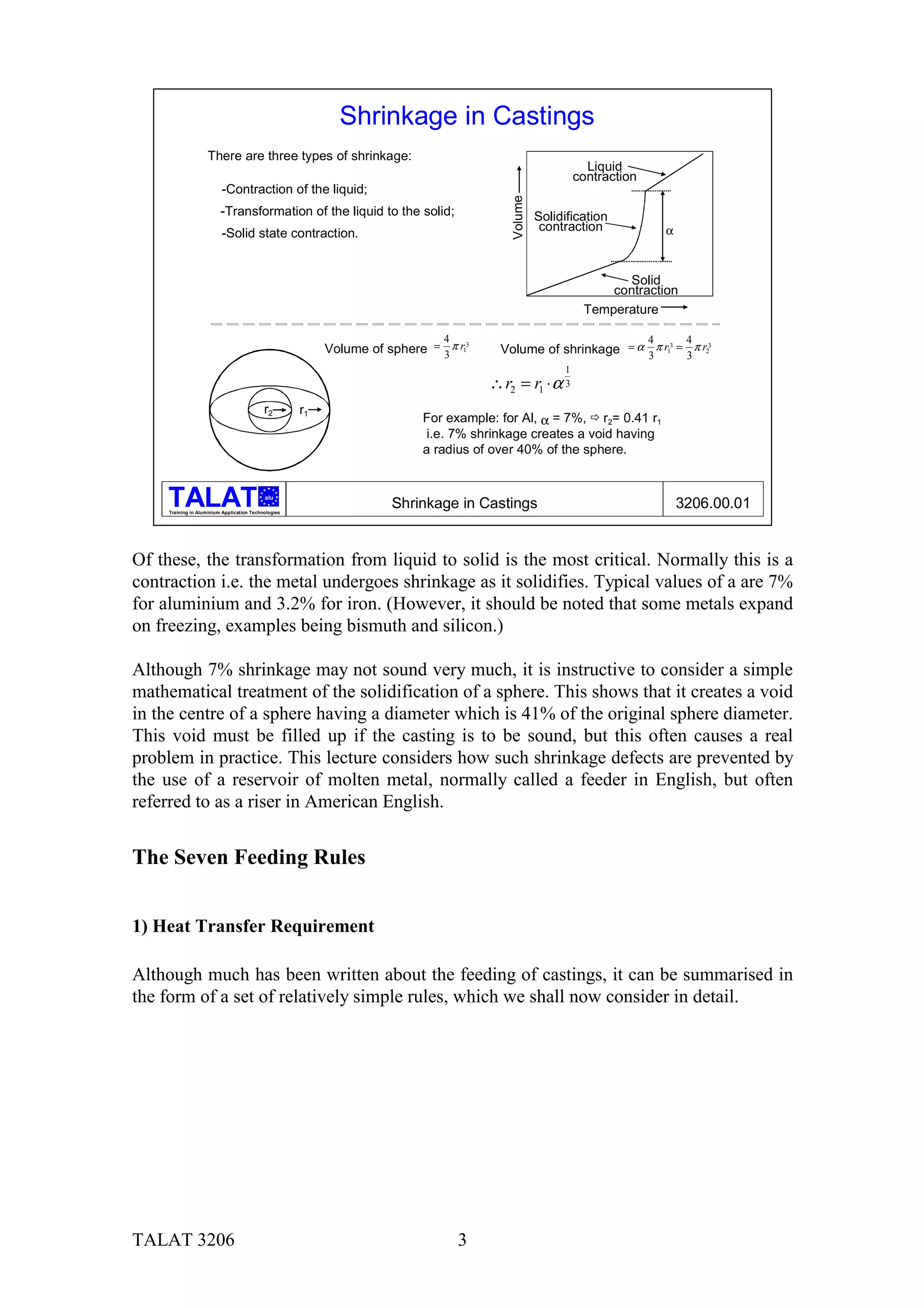 Shrinkage in Castings
                    There are three types of shrinkage:
                                                                                                                Liquid
                                                                                                              contraction
                          -Contraction of the liquid;




                                                                                            Volume
                          -Transformation of the liquid to the solid;                                Solidification
                                                                                                      contraction               α
                          -Solid state contraction.


                                                                                                                     Solid
                                                                                                                   contraction
                                                                                                               Temperature

                                                                                4                                           4        4
                                                           Volume of sphere = 3 π r13     Volume of shrinkage = α 3 π r13 = 3 π r23
                                                                                                          1
                                                                                        ∴ r2 = r1 ⋅ α 3
                                            r2        r1
                                                                            For example: for Al, α = 7%, ! r2= 0.41 r1
                                                                             i.e. 7% shrinkage creates a void having
                                                                            a radius of over 40% of the sphere.


                                            alu

     Training in Aluminium Application Technologies
                                                                       Shrinkage in Castings                                        3206.00.01


Of these, the transformation from liquid to solid is the most critical. Normally this is a
contraction i.e. the metal undergoes shrinkage as it solidifies. Typical values of a are 7%
for aluminium and 3.2% for iron. (However, it should be noted that some metals expand
on freezing, examples being bismuth and silicon.)

Although 7% shrinkage may not sound very much, it is instructive to consider a simple
mathematical treatment of the solidification of a sphere. This shows that it creates a void
in the centre of a sphere having a diameter which is 41% of the original sphere diameter.
This void must be filled up if the casting is to be sound, but this often causes a real
problem in practice. This lecture considers how such shrinkage defects are prevented by
the use of a reservoir of molten metal, normally called a feeder in English, but often
referred to as a riser in American English.


The Seven Feeding Rules


1) Heat Transfer Requirement

Although much has been written about the feeding of castings, it can be summarised in
the form of a set of relatively simple rules, which we shall now consider in detail.




TALAT 3206                                                                          3
 