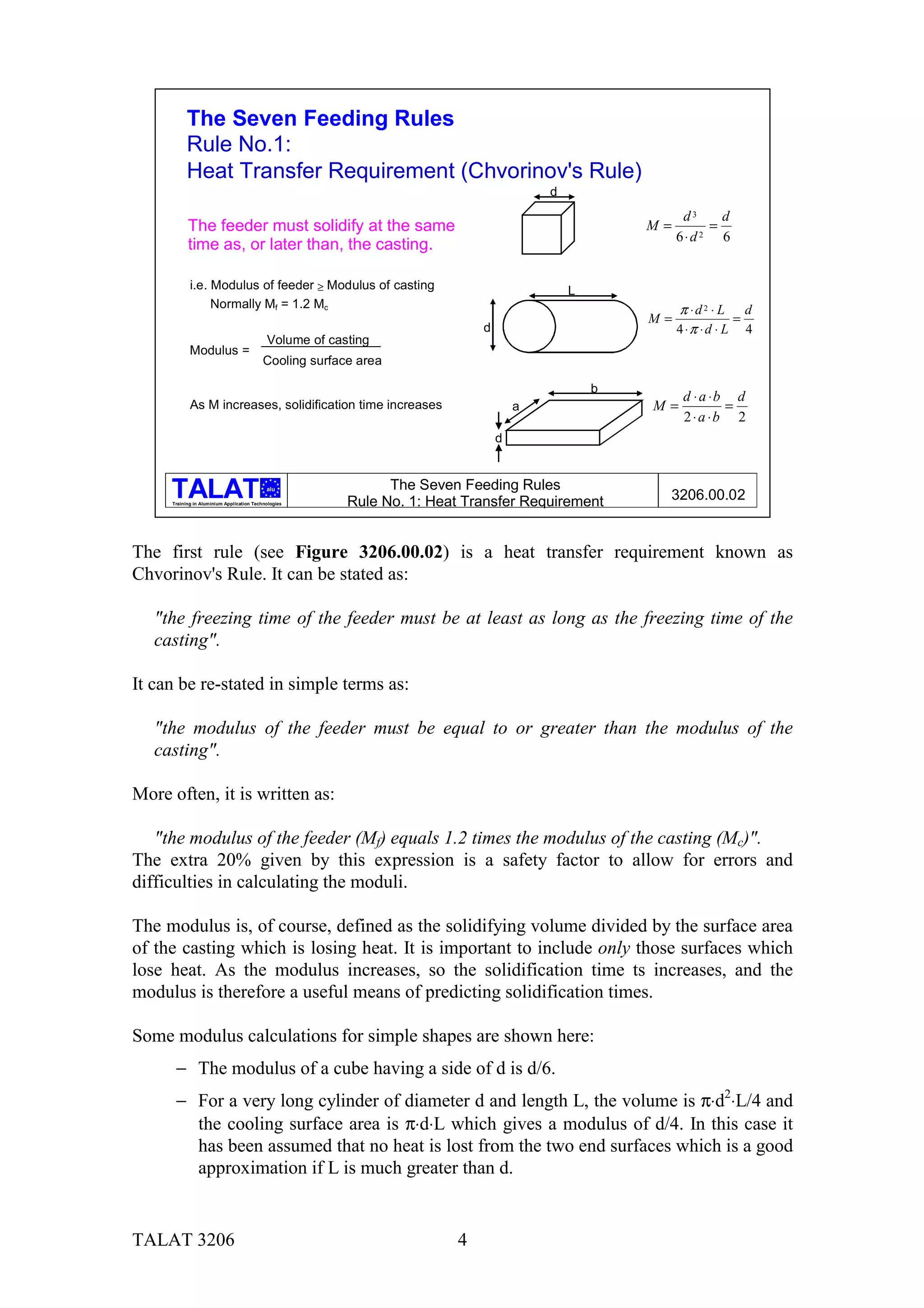 The Seven Feeding Rules
           Rule No.1:
           Heat Transfer Requirement (Chvorinov's Rule)
                                                                                        d
                                                                                                          d3    d
           The feeder must solidify at the same                                                     M=        =
                                                                                                         6⋅d 2 6
           time as, or later than, the casting.

            i.e. Modulus of feeder ≥ Modulus of casting                                     L
                 Normally Mf = 1.2 Mc                                                                    π ⋅d 2 ⋅ L d
                                                                                                    M=               =
                                                                            d                            4 ⋅π ⋅ d ⋅ L 4
                                            Volume of casting
            Modulus =
                                           Cooling surface area

                                                                                                b
                                                                                                          d ⋅ a ⋅b d
            As M increases, solidification time increases                           a               M=            =
                                                                                                          2 ⋅ a ⋅b 2
                                                                                d


                                            alu                The Seven Feeding Rules
     Training in Aluminium Application Technologies      Rule No. 1: Heat Transfer Requirement       3206.00.02


The first rule (see Figure 3206.00.02) is a heat transfer requirement known as
Chvorinov's Rule. It can be stated as:

   "the freezing time of the feeder must be at least as long as the freezing time of the
   casting".

It can be re-stated in simple terms as:

   "the modulus of the feeder must be equal to or greater than the modulus of the
   casting".

More often, it is written as:

   "the modulus of the feeder (Mf) equals 1.2 times the modulus of the casting (Mc)".
The extra 20% given by this expression is a safety factor to allow for errors and
difficulties in calculating the moduli.

The modulus is, of course, defined as the solidifying volume divided by the surface area
of the casting which is losing heat. It is important to include only those surfaces which
lose heat. As the modulus increases, so the solidification time ts increases, and the
modulus is therefore a useful means of predicting solidification times.

Some modulus calculations for simple shapes are shown here:
      − The modulus of a cube having a side of d is d/6.
      − For a very long cylinder of diameter d and length L, the volume is π⋅d2⋅L/4 and
        the cooling surface area is π⋅d⋅L which gives a modulus of d/4. In this case it
        has been assumed that no heat is lost from the two end surfaces which is a good
        approximation if L is much greater than d.


TALAT 3206                                                              4
 