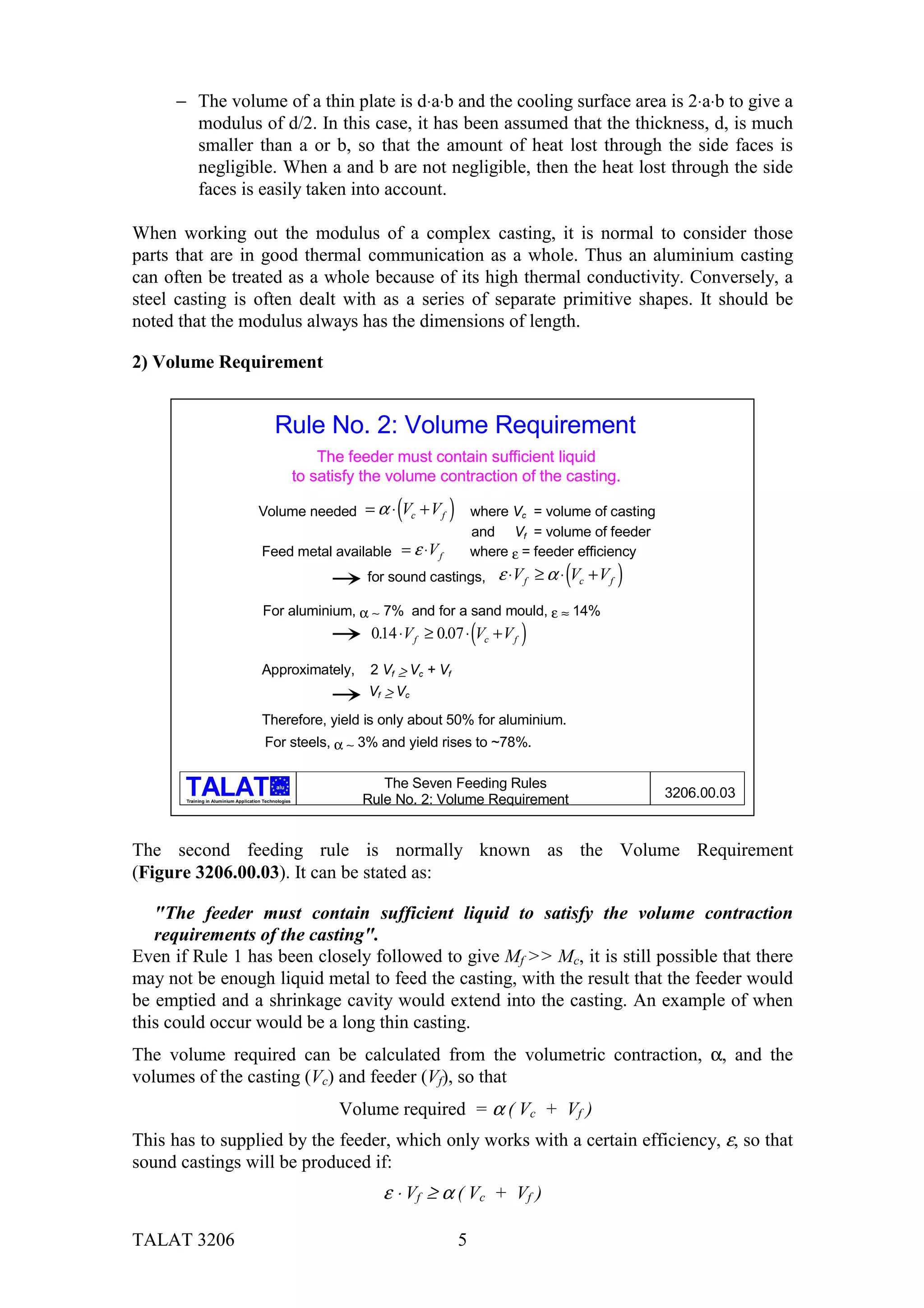 − The volume of a thin plate is d⋅a⋅b and the cooling surface area is 2⋅a⋅b to give a
       modulus of d/2. In this case, it has been assumed that the thickness, d, is much
       smaller than a or b, so that the amount of heat lost through the side faces is
       negligible. When a and b are not negligible, then the heat lost through the side
       faces is easily taken into account.

When working out the modulus of a complex casting, it is normal to consider those
parts that are in good thermal communication as a whole. Thus an aluminium casting
can often be treated as a whole because of its high thermal conductivity. Conversely, a
steel casting is often dealt with as a series of separate primitive shapes. It should be
noted that the modulus always has the dimensions of length.

2) Volume Requirement


                                             Rule No. 2: Volume Requirement
                                                            The feeder must contain sufficient liquid
                                                        to satisfy the volume contraction of the casting.

                                      Volume needed = α ⋅ Vc + V f     (        )       where Vc = volume of casting
                                                                                        and Vf = volume of feeder
                                        Feed metal available = ε ⋅V f                   where ε = feeder efficiency
                                                                   for sound castings,      ε ⋅V f ≥ α ⋅ (Vc + V f )
                                        For aluminium, α ∼ 7% and for a sand mould, ε ≈ 14%
                                                                                        (
                                                                   014 ⋅V f ≥ 0.07 ⋅ Vc + V f
                                                                    .                           )
                                        Approximately,             2 Vf ≥ Vc + Vf
                                                                   Vf ≥ Vc
                                        Therefore, yield is only about 50% for aluminium.
                                         For steels, α ∼ 3% and yield rises to ~78%.

                                              alu                    The Seven Feeding Rules
       Training in Aluminium Application Technologies             Rule No. 2: Volume Requirement                       3206.00.03



The second feeding rule is normally known as the Volume Requirement
(Figure 3206.00.03). It can be stated as:

   "The feeder must contain sufficient liquid to satisfy the volume contraction
   requirements of the casting".
Even if Rule 1 has been closely followed to give Mf >> Mc, it is still possible that there
may not be enough liquid metal to feed the casting, with the result that the feeder would
be emptied and a shrinkage cavity would extend into the casting. An example of when
this could occur would be a long thin casting.
The volume required can be calculated from the volumetric contraction, α, and the
volumes of the casting (Vc) and feeder (Vf), so that
                                                               Volume required = α ( Vc + Vf )
This has to supplied by the feeder, which only works with a certain efficiency, ε, so that
sound castings will be produced if:
                                                                     ε ⋅ Vf ≥ α ( Vc + Vf )

TALAT 3206                                                                          5
 