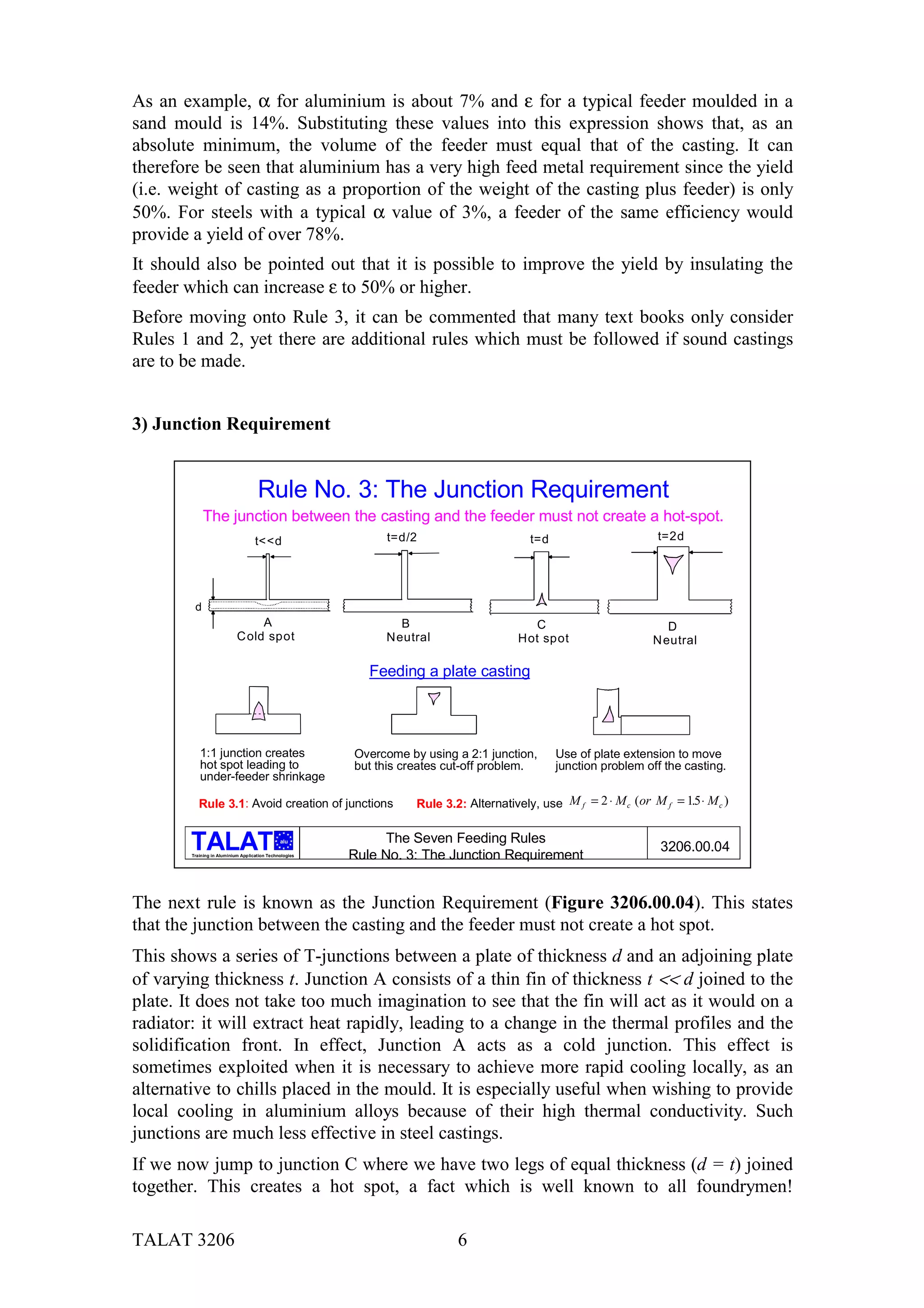 As an example, α for aluminium is about 7% and ε for a typical feeder moulded in a
sand mould is 14%. Substituting these values into this expression shows that, as an
absolute minimum, the volume of the feeder must equal that of the casting. It can
therefore be seen that aluminium has a very high feed metal requirement since the yield
(i.e. weight of casting as a proportion of the weight of the casting plus feeder) is only
50%. For steels with a typical α value of 3%, a feeder of the same efficiency would
provide a yield of over 78%.
It should also be pointed out that it is possible to improve the yield by insulating the
feeder which can increase ε to 50% or higher.
Before moving onto Rule 3, it can be commented that many text books only consider
Rules 1 and 2, yet there are additional rules which must be followed if sound castings
are to be made.


3) Junction Requirement


                                     Rule No. 3: The Junction Requirement
             The junction between the casting and the feeder must not create a hot-spot.
                                    t<<d                      t=d/2                       t=d                       t=2d




         d
                                 A                              B                         C                           D
                            C old spot                        Neutral                   Hot spot                   N eutral

                                                            Feeding a plate casting




           1:1 junction creates                          Overcome by using a 2:1 junction,      Use of plate extension to move
           hot spot leading to                           but this creates cut-off problem.      junction problem off the casting.
           under-feeder shrinkage

           Rule 3.1: Avoid creation of junctions                    Rule 3.2: Alternatively, use M f = 2 ⋅ M c (or M f = 15 ⋅ M c )
                                                                                                                          .

                                               alu             The Seven Feeding Rules
                                                                                                                     3206.00.04
        Training in Aluminium Application Technologies
                                                         Rule No. 3: The Junction Requirement


The next rule is known as the Junction Requirement (Figure 3206.00.04). This states
that the junction between the casting and the feeder must not create a hot spot.
This shows a series of T-junctions between a plate of thickness d and an adjoining plate
of varying thickness t. Junction A consists of a thin fin of thickness t << d joined to the
plate. It does not take too much imagination to see that the fin will act as it would on a
radiator: it will extract heat rapidly, leading to a change in the thermal profiles and the
solidification front. In effect, Junction A acts as a cold junction. This effect is
sometimes exploited when it is necessary to achieve more rapid cooling locally, as an
alternative to chills placed in the mould. It is especially useful when wishing to provide
local cooling in aluminium alloys because of their high thermal conductivity. Such
junctions are much less effective in steel castings.
If we now jump to junction C where we have two legs of equal thickness (d = t) joined
together. This creates a hot spot, a fact which is well known to all foundrymen!

TALAT 3206                                                                  6
 