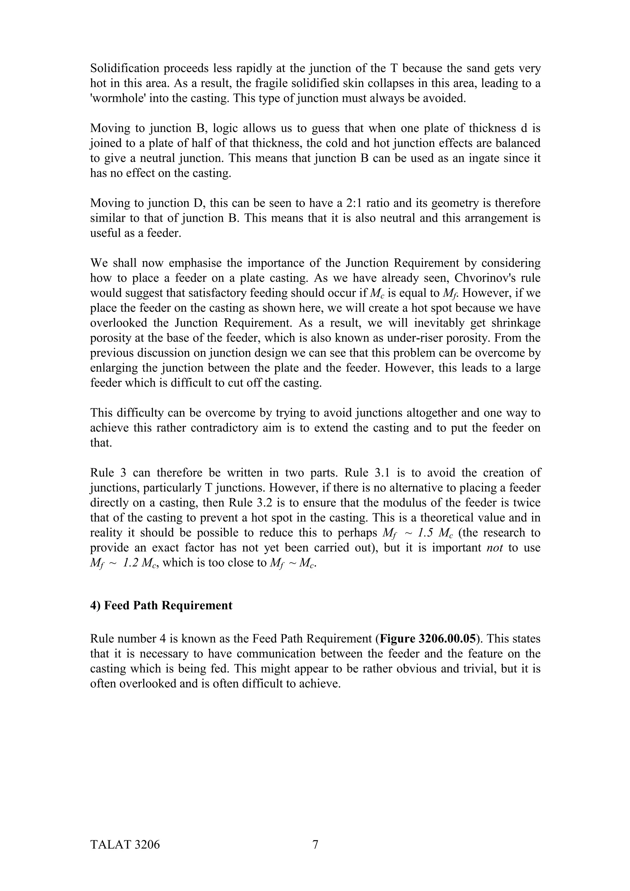 Solidification proceeds less rapidly at the junction of the T because the sand gets very
hot in this area. As a result, the fragile solidified skin collapses in this area, leading to a
'wormhole' into the casting. This type of junction must always be avoided.

Moving to junction B, logic allows us to guess that when one plate of thickness d is
joined to a plate of half of that thickness, the cold and hot junction effects are balanced
to give a neutral junction. This means that junction B can be used as an ingate since it
has no effect on the casting.

Moving to junction D, this can be seen to have a 2:1 ratio and its geometry is therefore
similar to that of junction B. This means that it is also neutral and this arrangement is
useful as a feeder.

We shall now emphasise the importance of the Junction Requirement by considering
how to place a feeder on a plate casting. As we have already seen, Chvorinov's rule
would suggest that satisfactory feeding should occur if Mc is equal to Mf. However, if we
place the feeder on the casting as shown here, we will create a hot spot because we have
overlooked the Junction Requirement. As a result, we will inevitably get shrinkage
porosity at the base of the feeder, which is also known as under-riser porosity. From the
previous discussion on junction design we can see that this problem can be overcome by
enlarging the junction between the plate and the feeder. However, this leads to a large
feeder which is difficult to cut off the casting.

This difficulty can be overcome by trying to avoid junctions altogether and one way to
achieve this rather contradictory aim is to extend the casting and to put the feeder on
that.

Rule 3 can therefore be written in two parts. Rule 3.1 is to avoid the creation of
junctions, particularly T junctions. However, if there is no alternative to placing a feeder
directly on a casting, then Rule 3.2 is to ensure that the modulus of the feeder is twice
that of the casting to prevent a hot spot in the casting. This is a theoretical value and in
reality it should be possible to reduce this to perhaps Mf ~ 1.5 Mc (the research to
provide an exact factor has not yet been carried out), but it is important not to use
Mf ~ 1.2 Mc, which is too close to Mf ~ Mc.


4) Feed Path Requirement

Rule number 4 is known as the Feed Path Requirement (Figure 3206.00.05). This states
that it is necessary to have communication between the feeder and the feature on the
casting which is being fed. This might appear to be rather obvious and trivial, but it is
often overlooked and is often difficult to achieve.




TALAT 3206                                    7
 