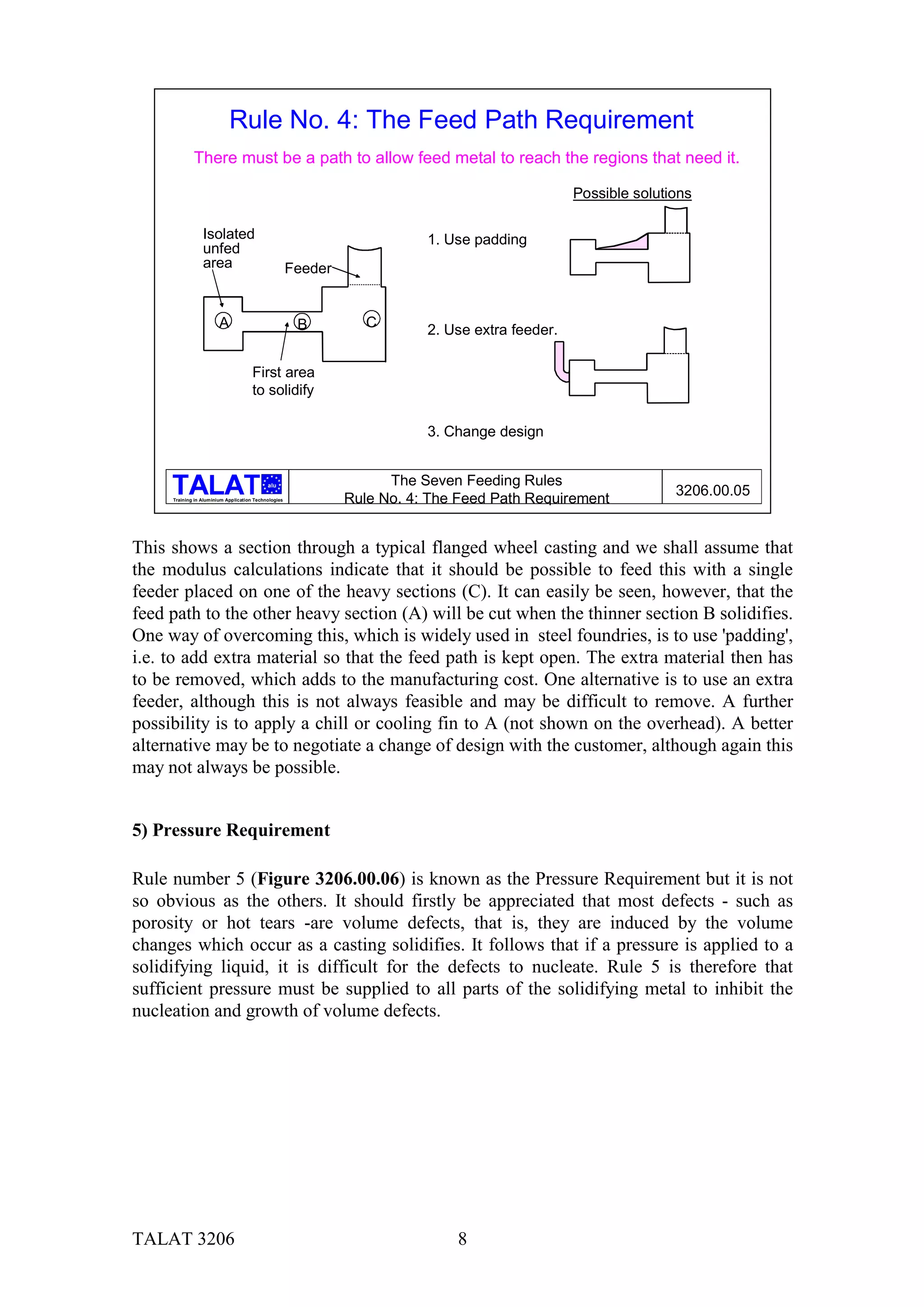 Rule No. 4: The Feed Path Requirement
             There must be a path to allow feed metal to reach the regions that need it.

                                                                                                 Possible solutions

                 Isolated                                                 1. Use padding
                 unfed
                 area                                 Feeder


                        A                              B          C
                                                                          2. Use extra feeder.

                                      First area
                                      to solidify

                                                                          3. Change design


                                            alu                      The Seven Feeding Rules
                                                                                                                3206.00.05
     Training in Aluminium Application Technologies            Rule No. 4: The Feed Path Requirement


This shows a section through a typical flanged wheel casting and we shall assume that
the modulus calculations indicate that it should be possible to feed this with a single
feeder placed on one of the heavy sections (C). It can easily be seen, however, that the
feed path to the other heavy section (A) will be cut when the thinner section B solidifies.
One way of overcoming this, which is widely used in steel foundries, is to use 'padding',
i.e. to add extra material so that the feed path is kept open. The extra material then has
to be removed, which adds to the manufacturing cost. One alternative is to use an extra
feeder, although this is not always feasible and may be difficult to remove. A further
possibility is to apply a chill or cooling fin to A (not shown on the overhead). A better
alternative may be to negotiate a change of design with the customer, although again this
may not always be possible.


5) Pressure Requirement

Rule number 5 (Figure 3206.00.06) is known as the Pressure Requirement but it is not
so obvious as the others. It should firstly be appreciated that most defects - such as
porosity or hot tears -are volume defects, that is, they are induced by the volume
changes which occur as a casting solidifies. It follows that if a pressure is applied to a
solidifying liquid, it is difficult for the defects to nucleate. Rule 5 is therefore that
sufficient pressure must be supplied to all parts of the solidifying metal to inhibit the
nucleation and growth of volume defects.




TALAT 3206                                                                    8
 