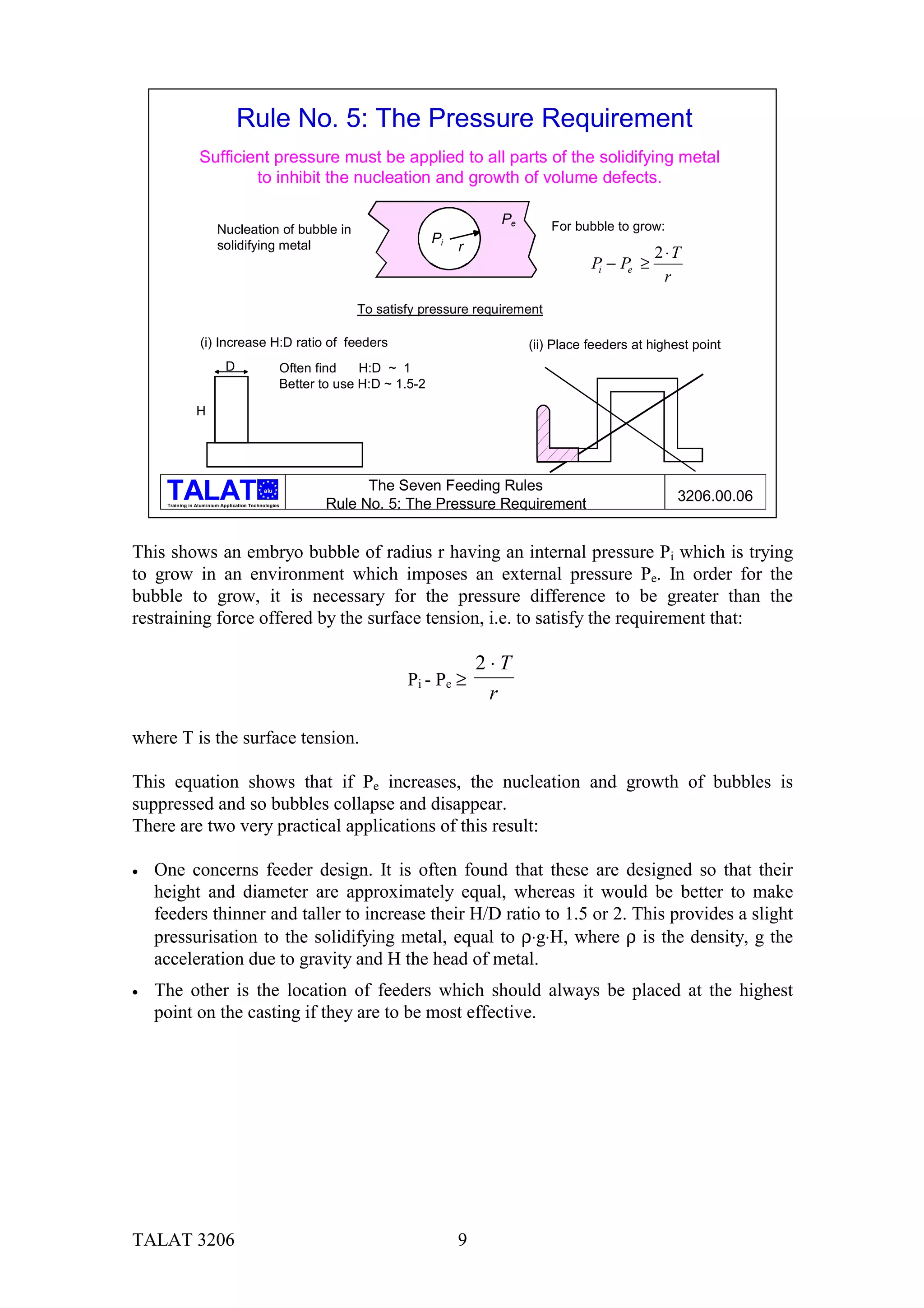 Rule No. 5: The Pressure Requirement
                  Sufficient pressure must be applied to all parts of the solidifying metal
                          to inhibit the nucleation and growth of volume defects.

                                                                                         Pe       For bubble to grow:
                         Nucleation of bubble in
                         solidifying metal                                    Pi
                                                                                   r                                 2⋅T
                                                                                                         Pi − Pe ≥
                                                                                                                      r
                                                               To satisfy pressure requirement

                  (i) Increase H:D ratio of feeders                                           (ii) Place feeders at highest point
                            D                     Often find    H:D ~ 1
                                                  Better to use H:D ~ 1.5-2

                H




                                            alu                The Seven Feeding Rules
                                                                                                                         3206.00.06
     Training in Aluminium Application Technologies      Rule No. 5: The Pressure Requirement


This shows an embryo bubble of radius r having an internal pressure Pi which is trying
to grow in an environment which imposes an external pressure Pe. In order for the
bubble to grow, it is necessary for the pressure difference to be greater than the
restraining force offered by the surface tension, i.e. to satisfy the requirement that:

                                                                                       2⋅T
                                                                       Pi - Pe ≥
                                                                                        r

where T is the surface tension.

This equation shows that if Pe increases, the nucleation and growth of bubbles is
suppressed and so bubbles collapse and disappear.
There are two very practical applications of this result:

•   One concerns feeder design. It is often found that these are designed so that their
    height and diameter are approximately equal, whereas it would be better to make
    feeders thinner and taller to increase their H/D ratio to 1.5 or 2. This provides a slight
    pressurisation to the solidifying metal, equal to ρ⋅g⋅H, where ρ is the density, g the
    acceleration due to gravity and H the head of metal.
•   The other is the location of feeders which should always be placed at the highest
    point on the casting if they are to be most effective.




TALAT 3206                                                                         9
 