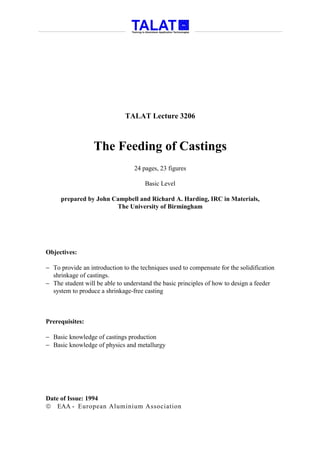 TALAT Lecture 3206



                  The Feeding of Castings
                                  24 pages, 23 figures

                                      Basic Level

     prepared by John Campbell and Richard A. Harding, IRC in Materials,
                       The University of Birmingham




Objectives:

− To provide an introduction to the techniques used to compensate for the solidification
  shrinkage of castings.
− The student will be able to understand the basic principles of how to design a feeder
  system to produce a shrinkage-free casting



Prerequisites:

− Basic knowledge of castings production
− Basic knowledge of physics and metallurgy




Date of Issue: 1994
 EAA - European Aluminium Association
 